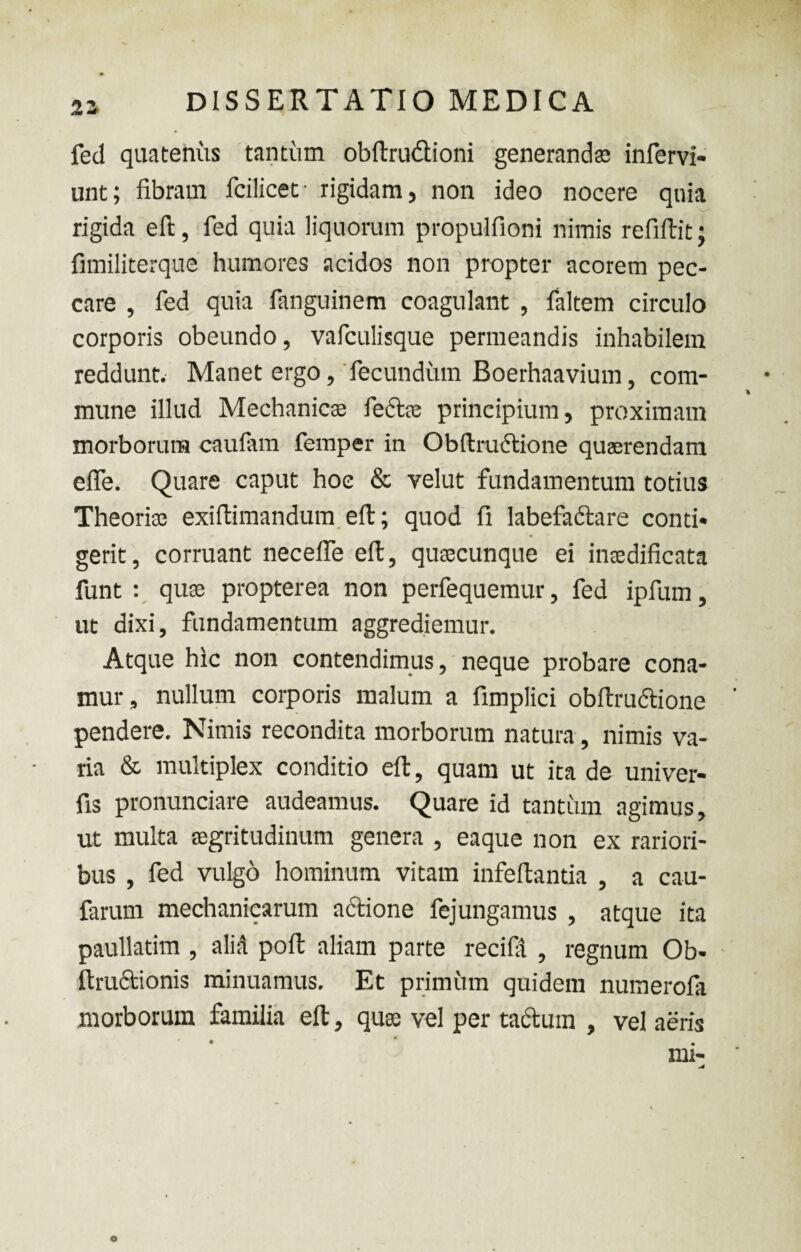 22 fed quatenus tantum obftrudtioni generandas infervi- unt; fibram fcilicet- rigidam, non ideo nocere quia rigida efl, fed quia liquorum propulfioni nimis refiftit; fimiliterque humores acidos non propter acorem pec¬ care , fed quia fanguinem coagulant , faltem circulo corporis obeundo, vafculisque permeandis inhabilem reddunt. Manet ergo, fecundum Boerhaavium, com¬ mune illud Mechanicas lectas principium, proximam morborum caufam femper in Obftmctione quaerendam effe. Quare caput hoc & velut fundamentum totius Theorias exiftimandum efl; quod fi labefadtare conti¬ gerit, corruant necelfe efl, quascunque ei inaedificata funt : quae propterea non perfequemur, fed ipfum, ut dixi, fundamentum aggrediemur. Atque hic non contendimus, neque probare cona¬ mur, nullum corporis malum a fimplici obftmctione pendere. Nimis recondita morborum natura, nimis va¬ ria & multiplex conditio eft, quam ut ita de univer- fis pronunciare audeamus. Quare id tantum agimus, ut multa aegritudinum genera , eaque non ex rariori¬ bus , fed vulgo hominum vitam infeltantia , a cau- farum mechanicarum actione fejungamus , atque ita paullatim , alid pofl aliam parte recifa , regnum Ob- itructionis minuamus. Et primitm quidem numerofa morborum familia eft, qusc vel per tactuin , vel aeris mi- O