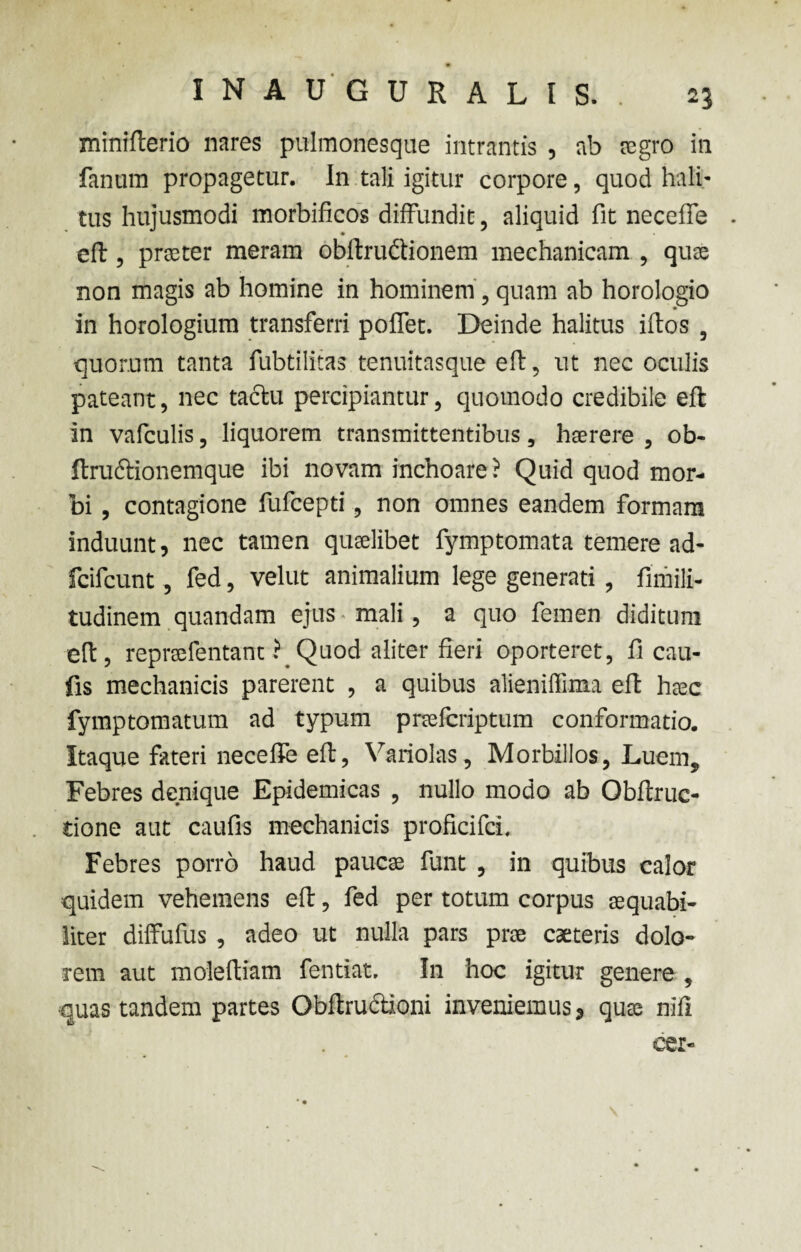 I N A U G U R A L I S. . 23 minifterio nares pulmonesque intrantis , ab tegro in fanum propagetur, in tali igitur corpore, quod hali¬ tus hujusmodi morbificos diffundit, aliquid fit necefie . eft, praeter meram obftructionem mechanicam , quae non magis ab homine in hominem, quam ab horologio in horologium transferri poflet. Deinde halitus iftos , quorum tanta fubtilitas tenuitasque eft, ut nec oculis pateant, nec tactu percipiantur, quomodo credibile eft in vafculis, liquorem transmittentibus, haerere , ob- ftructioncmque ibi novam inchoare ? Quid quod mor¬ bi , contagione fufcepti, non omnes eandem formam induunt, nec tamen quaelibet fymptomata temere ad- fcifcunt, fed, velut animalium lege generati , fimili- tudinem quandam ejus mali, a quo femen diditum eft, repraefentant ? Quod aliter fieri oporteret, fi cau- fis mechanicis parerent , a quibus alieniffima eft haec fymptomatum ad typum praefcriptum conformatio. Itaque fateri necefie eft, Variolas, Morbillos, Luem, Febres denique Epidemicas , nullo modo ab Obftruc- tione aut caufis mechanicis proficifci. Febres porro haud paucae funt , in quibus calor quidem vehemens eft, fed per totum corpus aequabi¬ liter diffufus , adeo ut nulla pars prae caeteris dolo¬ rem aut moleftiam fentiat. In hoc igitur genere , quas tandem partes Obftructioni inveniemus, quae nifl eer-