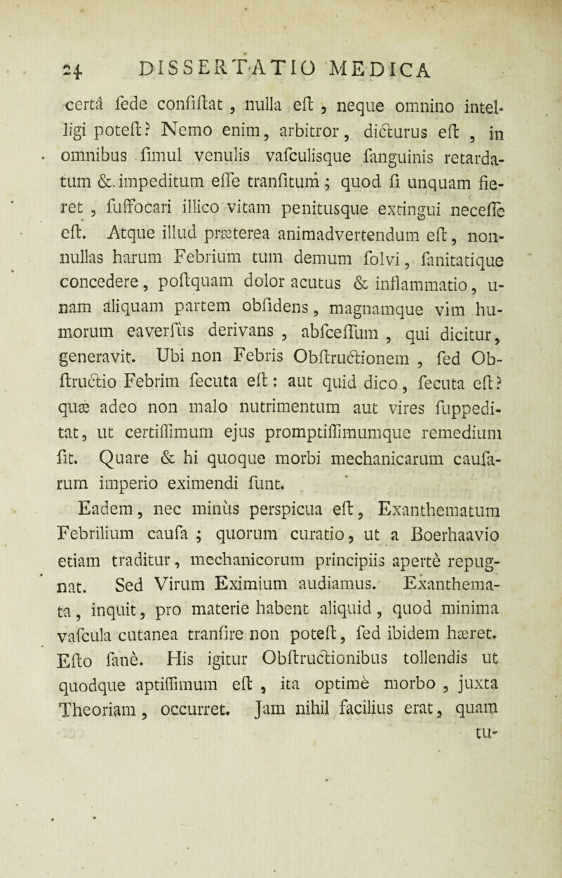 certd fede confiftat, nulla eft, neque omnino intel* ligi poteft? Nemo enim, arbitror, dicturus eft , in omnibus fimul venulis vafculisque fanguinis retarda¬ tum &. impeditum efife tranfitum; quod fi unquam fie¬ ret , fuffocari illico vitam penitusque extingui necefie eft. Atque illud praeterea animadvertendum eft, non¬ nullas harum Febrium tum demum folvi, fanitatique concedere, poftquam dolor acutus & inflammatio, u- nam aliquam partem oblidens, magnamque vim hu¬ morum eaverfiis derivans , abfceflum , qui dicitur, generavit. Ubi non Febris Obftructionem , fed Ob- ftructio Febrim fecuta eft: aut quid dico, fecuta eft? qua: adeo non malo nutrimentum aut vires fuppedi- tat, ut certiflimum ejus promptiffimumque remedium fit. Quare & hi quoque morbi mechanicarum caufa- rum imperio eximendi funt. Eadem, nec minus perspicua eft, Exanthematum Febrilium caufa ; quorum curatio, ut a Boerhaavio etiam traditur, mechanicorum principiis aperte repug¬ nat. Sed Virum Eximium audiamus. Exanthema¬ ta , inquit, pro materie habent aliquid, quod minima vafcula cutanea tranfire non poteft, fed ibidem hoeret, Efto fane. His igitur Obftructionibus tollendis ut quodque aptiffimum eft , ita optime morbo , juxta Theoriam, occurret. Jam nihil facilius erat, quam tu-