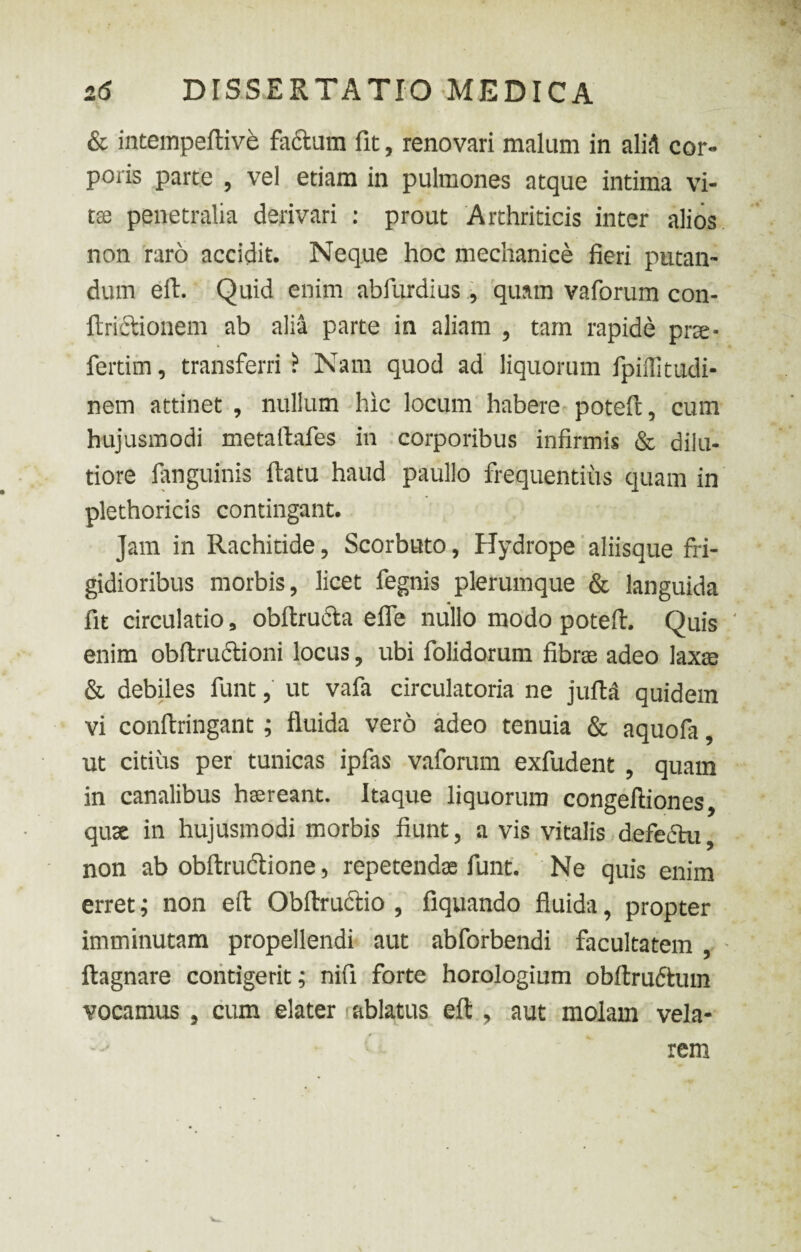 & intempeftive facium fit, renovari malum in aliA cor¬ poris parte , vel etiam in pulmones atque intima vi¬ tae penetralia derivari : prout Arthriticis inter alios non raro accidit. Neque hoc mechanice fieri putan¬ dum eft. Quid enim abfurdius, quam vaforum con- ftrictionem ab alia parte in aliam , tam rapide prae- fertim, transferri ? Nam quod ad liquorum fpiffitudi- nem attinet, nullum hic locum habere poteft, cum hujusmodi metaftafes in corporibus infirmis & dilu¬ tiore fanguinis ftatu haud paullo frequentius quam in plethoricis contingant. Jam in Rachitide, Scorbato, Hydrope aliisque fri¬ gidioribus morbis, licet fegnis plerumque & languida fit circulatio, obftructa efle nullo modo poteft. Quis enim obftructioni locus, ubi folidorum fibrse adeo laxas & debiles funt, ut vafa circulatoria ne jufta quidem vi conftringant; fluida vero adeo tenuia & aquofa, ut citius per tunicas ipfas vaforum exfudent , quam in canalibus haereant. Itaque liquorum congeftiones, quse in hujusmodi morbis fiunt, a vis vitalis defectu, non ab obftrudtione, repetendae funt. Ne quis enim erret; non eft Obftructio , fiquando fluida, propter imminutam propellendi aut abforbendi facultatem, ftagnare contigerit; nifi forte horologium obftrudtum vocamus , cum elater ablatus eft , aut molam vela¬ rem