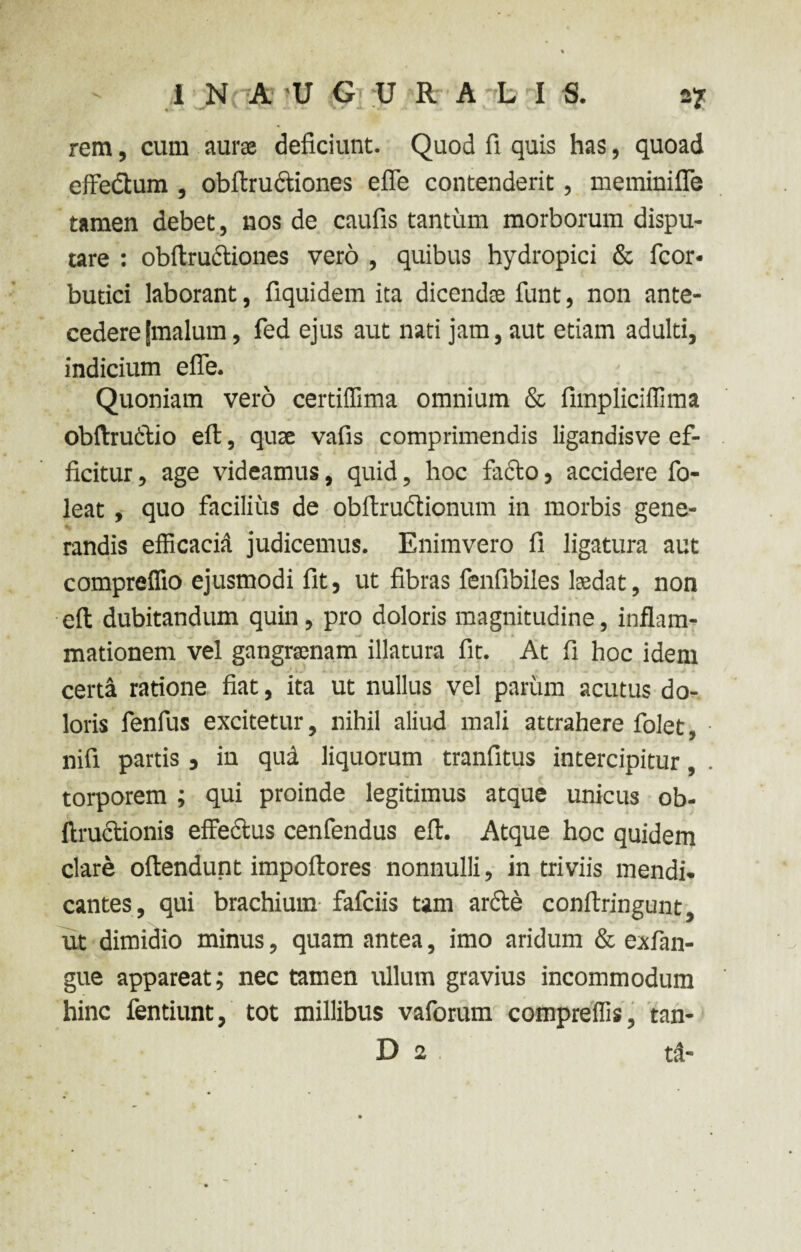 2? .v. > * a» w J. > i- V>r Jl %/„ v. *. - ..U rem, cum aurae deficiunt. Quod fi quis has, quoad effectum , obftructiones efle contenderit, meminiffe tamen debet, nos de caufis tantum morborum dispu¬ tare : obftructiones vero , quibus hydropici & fcor- butici laborant, fiquidem ita dicendae funt, non ante¬ cedere jrnalum , fed ejus aut nati jam, aut etiam adulti, indicium effe. Quoniam vero certilTima omnium & fimpliciffima obftrudtio eft, quae vafis comprimendis ligandisve ef¬ ficitur , age videamus, quid, hoc facio, accidere fo- leat , quo facilius de obftrudtionum in morbis gene¬ randis efficacia judicemus. Enimvero fi ligatura aut compreffio ejusmodi fit, ut fibras fenfibiles laedat, non eft dubitandum quin, pro doloris magnitudine, inflam¬ mationem vel gangraenam illatura fit. At fi hoc idem certa ratione fiat, ita ut nullus vel parum acutus do¬ loris fenfus excitetur, nihil aliud mali attrahere folet, nifi partis, in qud liquorum tranfitus intercipitur, torporem ; qui proinde legitimus atque unicus ob- ftructionis effectus cenfendus eft. Atque hoc quidem clare oftendunt impoftores nonnulli, in triviis mendi¬ cantes, qui brachium fafciis tam arde conftringunt, ut dimidio minus, quam antea, imo aridum & exfan- gue appareat; nec tamen ullum gravius incommodum hinc fentiunt, tot millibus vaforum compreffis, tan- D 2 t&-