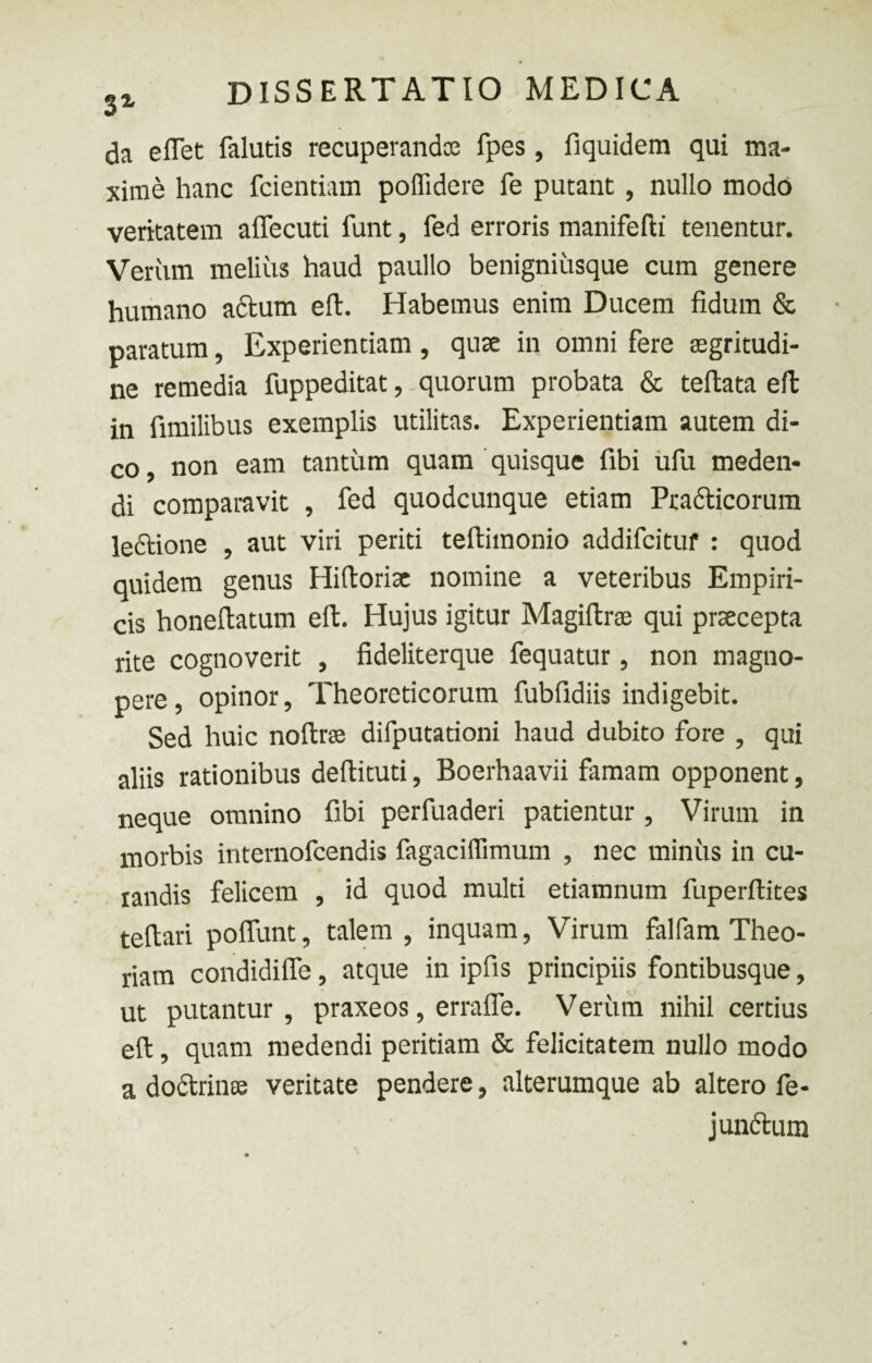 da eflet falutis recuperandae fpes, fiquidem qui ma¬ xime hanc fcientiam poflidere fe putant , nullo modo veritatem aflecuti funt, fed erroris manifefii tenentur. Veriim melius haud paullo benigniusque cum genere humano adtum eft. Habemus enim Ducem fidum & paratum, Experientiam, qute in omni fere aegritudi¬ ne remedia fuppeditat, quorum probata & teftata eft in fimilibus exemplis utilitas. Experientiam autem di¬ co , non eam tantum quam quisque fibi ufu meden¬ di comparavit , fed quodcunque etiam Practicorum le&ione , aut viri periti teftimonio addifcituf : quod quidem genus Hiftorix nomine a veteribus Empiri¬ cis honeftatum eft. Hujus igitur Magiftrse qui praecepta rite cognoverit , fideliterque fequatur, non magno¬ pere, opinor, Theoreticorum fubfidiis indigebit. Sed huic noftrae difputationi haud dubito fore , qui aliis rationibus deftituti, Boerhaavii famam opponent, neque omnino fibi perfuaderi patientur , Virum in morbis internofcendis fagaciflimum , nec minus in cu¬ randis felicem , id quod multi etiamnum fuperftites teftari poflunt, talem , inquam, Virum falfam Theo¬ riam condidiffe, atque in ipfis principiis fontibusque, ut putantur , praxeos, errafle. Verum nihil certius eft, quam medendi peritiam & felicitatem nullo modo a doclrinte veritate pendere, alterumque ab altero fe- j unctum