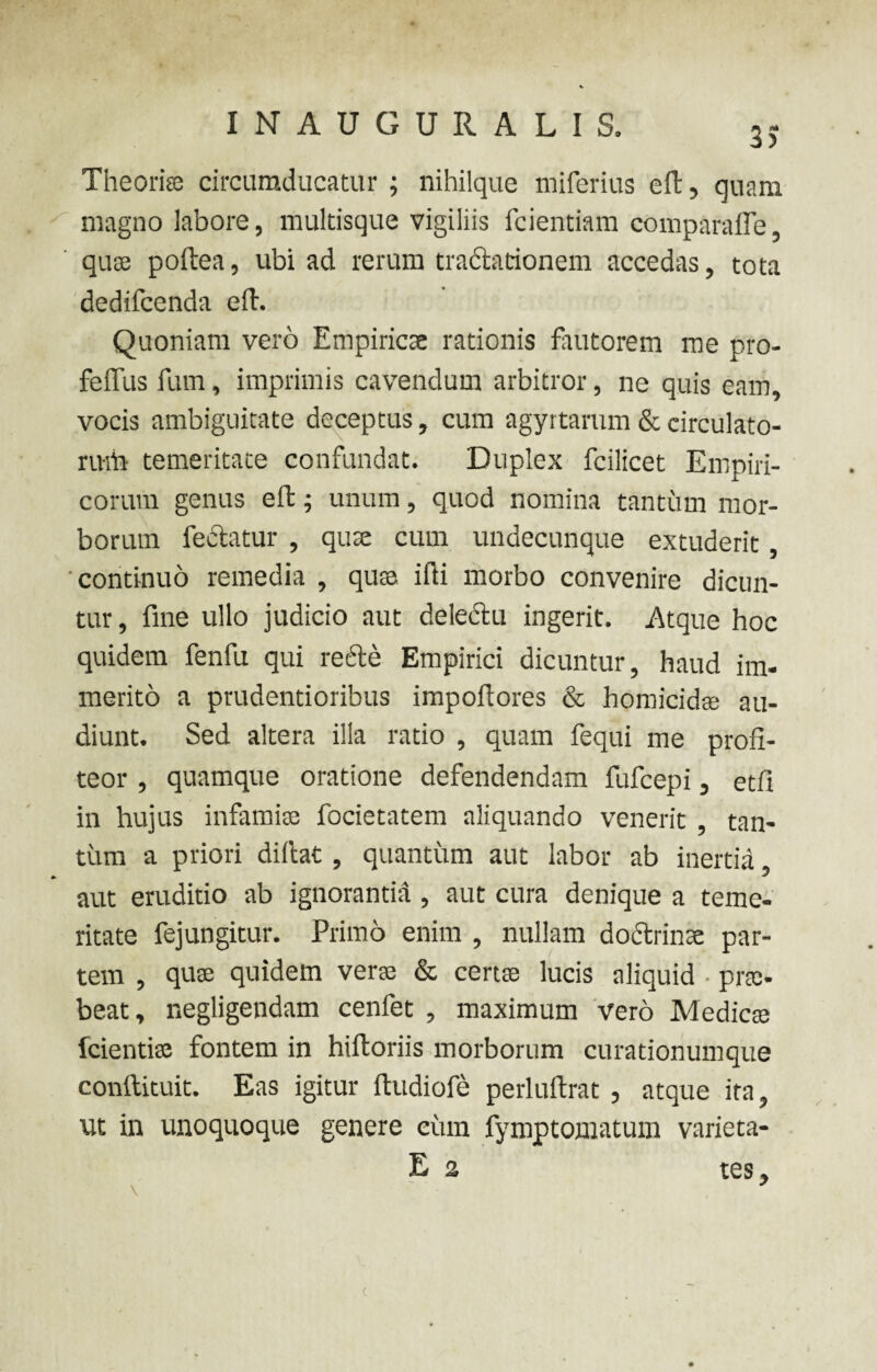 3> Theoria circumducatur ; nihilque miferius cft, quam magno labore, multisque vigiliis fcientiam comparaffe, qua poftea, ubi ad rerum tractationem accedas, tota dedifcenda ed. Quoniam vero Empirica rationis fautorem me pro- feffus fum, imprimis cavendum arbitror, ne quis eam, vocis ambiguitate deceptus, cum agyrtarum & circulato¬ rum temeritate confundat. Duplex fcilicet Empiri¬ corum genus eft; unum, quod nomina tantum mor¬ borum lectatur , qua cum undecunque extuderit, 'continuo remedia , qua ifti morbo convenire dicun¬ tur , fine ullo judicio aut delectu ingerit. Atque hoc quidem fenfu qui rede Empirici dicuntur, haud im¬ merito a prudentioribus impofiores & homicida au¬ diunt. Sed altera illa ratio , quam fequi me profi¬ teor , quamque oratione defendendam fufcepi, etfi in hujus infamia focietatem aliquando venerit , tan¬ tum a priori didat, quantum aut labor ab inertia aut eruditio ab ignorantia, aut cura denique a teme¬ ritate fejungitur. Primo enim , nullam dodrinae par¬ tem , quse quidem veras & ce rue lucis aliquid • prte- beat, negligendam cenfet , maximum vero Medicas fcientiae fontem in hiftoriis morborum curationumque conftituit. Eas igitur dudiofe perluftrat , atque ita, ut in unoquoque genere cum fymptomatum varieta- E 2 tes,