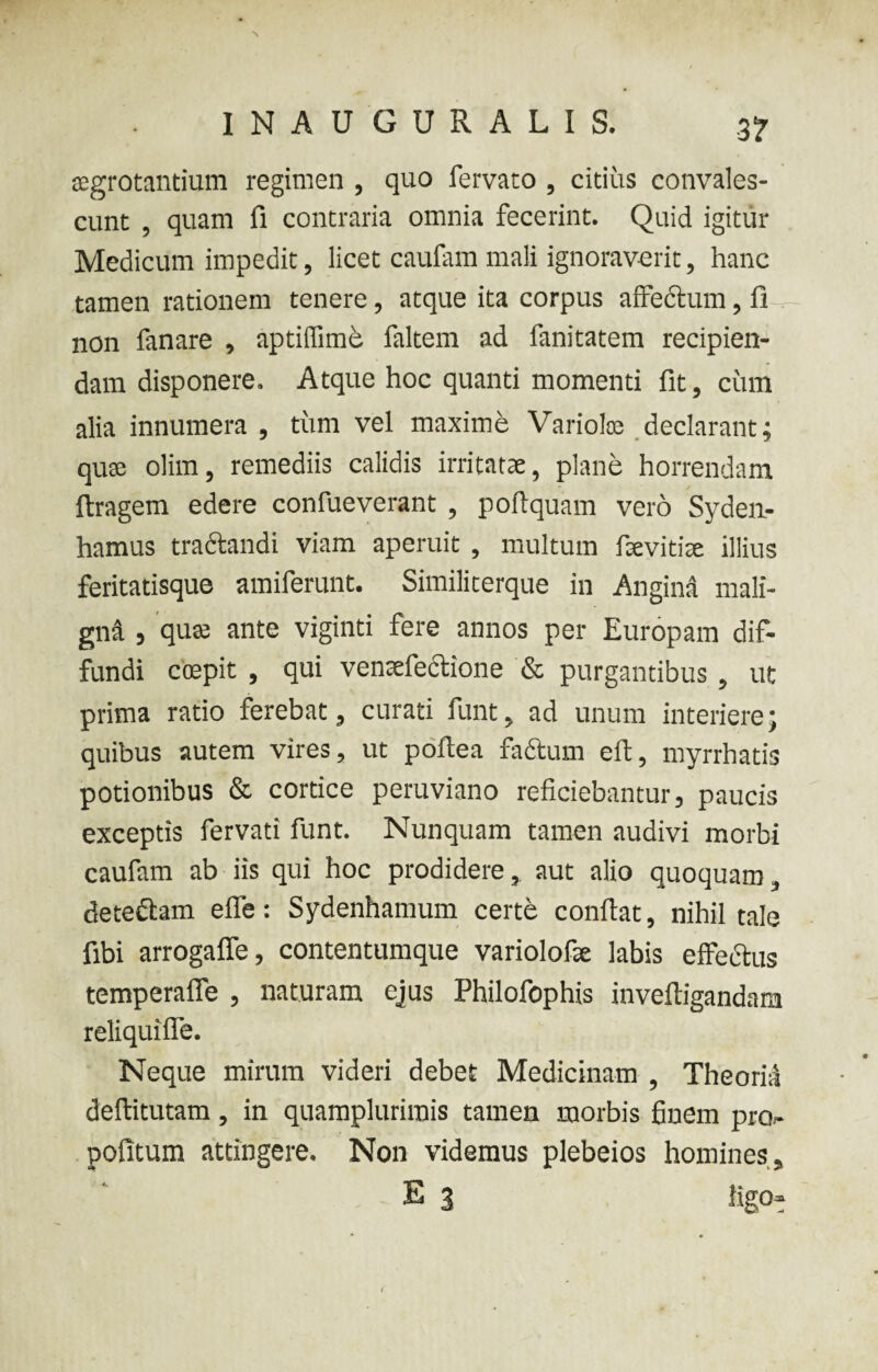 3? aegrotantium regimen , quo fervato , citius convales¬ cunt , quam fi contraria omnia fecerint. Quid igitur Medicum impedit, licet caufam mali ignoraverit, hanc tamen rationem tenere, atque ita corpus affectum, fi non fanare , aptiffime faltem ad fanitatem recipien¬ dam disponere. Atque hoc quanti momenti fit, cum alia innumera , tum vel maxime Variolae declarant; quae olim, remediis calidis irritatae, plane horrendam ftragem edere confueverant , poftquam vero Sydea- hamus tractandi viam aperuit , multum ffevitite illius feritatisque amiferunt. Similiterque in Angina mali¬ gna , quae ante viginti fere annos per Europam dif¬ fundi ccepit , qui ventefiectione & purgantibus , ut prima ratio ferebat, curati funt, ad unum interiere; quibus autem vires, ut poftea factum eft, myrrhatis potionibus & cortice peruviano reficiebantur, paucis exceptis fervati funt. Nunquam tamen audivi morbi caufam ab iis qui hoc prodidere, aut alio quoquam, dete&am effe: Sydenhamum certe conflat, nihil tale fibi arrogaffe, contentumque variolofle labis effectus temperafie , naturam ejus Philofophis inveftigandam reliquiffe. Neque mirum videri debet Medicinam , Theoria deftitutam, in quamplurimis tamen morbis finem pro- pofitum attingere. Non videmus plebeios homines , E % ligo»