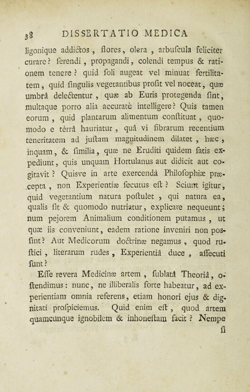 ligonique addi&os , flores, olera , arbufcula feliciter curare ? ferendi, propagandi, colendi tempus & rati¬ onem tenere ? quid foli augeat vel minuat fertilita¬ tem , quid Angulis vegetantibus proflt vel noceat, quas umbrd dele&entur , quse ab Euris protegenda fint, multaque porro alia accurate intelligere ? Quis tamen eorum , quid plantarum alimentum conftituat, quo¬ modo e terrd hauriatur , qud vi fibrarum recentium teneritatem ad juftam magnitudinem dilatet , hac , inquam, & fimilia, quas ne Eruditi quidem fatis ex¬ pediunt , quis unquam Hortulanus aut didicit aut co¬ gitavit ? Quis ve in arte exercenda Philolophite prae¬ cepta , non Experientis fecutus eft ? Sciunt igitur, quid vegetantium natura poftulet > qui natura ea, qualis fit & quomodo nutriatur, explicare nequeunt; num pejorem Animalium conditionem putamus , ut quse iis conveniunt, eadem ratione inveniri non pos- fint ? Aut Medicorum doctrinas negamus , quod ru- ftici , literarum rudes , Experientia duce , aflecuti funt ? Efie revera Medicinae artem , fublatd Theoria, o- ftendimus: nunc, ne illiberalis forte habeatur, ad ex¬ perientiam omnia referens, etiam honori ejus & dig¬ nitati profpiciemus. Quid enim eft , quod artem quamcunque ignobilem & inhoneftam facit ? Nempe fi