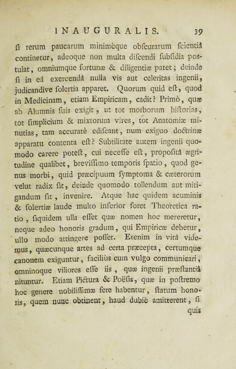 \ fi rerum paucarum minimeque obfcurarum fcientid continetur, atieoque non multa difcendi fubfidia pos¬ tulat , omniumque fortunae & diligentiae patet; deinde fi in ed exercendd nulla vis aut celeritas ingenii, judicandive folertia apparet. Quorum quid eft, quod in Medicinam, etiam Empiricam, cadit ? Primo, quae ab Alumnis fuis exigit , ut tot morborum hiftorias, tot fimplicium & mixtorum vires, tot Anatomiae mi¬ nutias, tam accurate edifcant, num exiguo do&rinis apparatu contenta eft? Subtilitate autem ingenii quo¬ modo carere poteft, cui necefle eft, propofita aegri¬ tudine qualibet, breviffimo temporis fpatio , quod ge¬ nus morbi, quid praecipuum fymptoma & caeterorum velut radix fit, deinde quomodo tollendum aut miti¬ gandum fit , invenire. Atque hac quidem acuminis & folertiae laude multo inferior foret Theoretica ra¬ tio , fiquidem ulla effet quae nomen hoc mereretur, neque adeo honoris gradum, qui Empiricae debetur, ullo modo attingere poffet. Etenim in vita vide¬ mus , quaecunque artes ad certa praecepta, certumque canonem exiguntur, facilius cum vulgo communicari, omninoque viliores efle iis , quae ingenii praeftantid nituntur. Etiam Pictura & Poefis, quae in poftremo hoc genere nobiliffimae fere habentur, ftatum hono¬ ris, quem nunc obtinent, haud dubie amitterent, fi