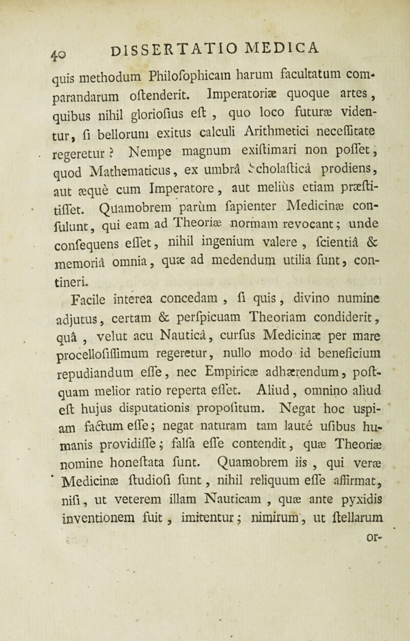 quis methodum Philofophicam harum facultatum com¬ parandarum oftenderit. Imperatoris quoque artes, quibus nihil gloriofius eft , quo loco futura viden¬ tur, fi bellorum exitus calculi Arithmetici neceffitate regeretur ? Nempe magnum exifiimari non polfet, quod Mathematicus, ex umbra b cholaftica prodiens, aut te que cum Imperatore, aut melius etiam prafti- tilfet. Quamobrem parum fapienter Medicinae con- fulunt, qui eam ad Theoria; normam revocant; unde confequens efifet, nihil ingenium valere , fcientia & memoria omnia, qute ad medendum utilia funt, con¬ tineri. Facile interea concedam , fi quis, divino numine adjutus, certam & perfpicuam Theoriam condiderit, quii , velut acu Nautica, curfus Medicinae per mare procellofiffimum regeretur, nullo modo id beneficium repudiandum elfe, nec Empiricae adhaerendum, poft- quam melior ratio reperta efiet. Aliud, omnino aliud eft hujus disputationis propofitum. Negat hoc uspi¬ am factum elfe; negat naturam tam laute ufibus hu¬ manis providilfe; falfa elfe contendit, quae Theoriae nomine honeftata funt. Quamobrem iis , qui vera Medicinte ftudiofi funt, nihil reliquum elfe affirmat, nifi, ut veterem illam Nauticam , quae ante pyxidis inventionem fuit, imitentur; nimirum, ut ftellarum or-