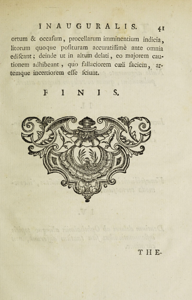 4* ortum & occafum, procellarum imminentium indicia, litorum quoque polituram accuratiflime ante omnia edifcant; deinde ut in altum delati, eo majorem cau¬ tionem adhibeant, quo fallaciorem coeli faciem, ar¬ temque incertiorem effe fciunt. 4 PINIS. T II E-