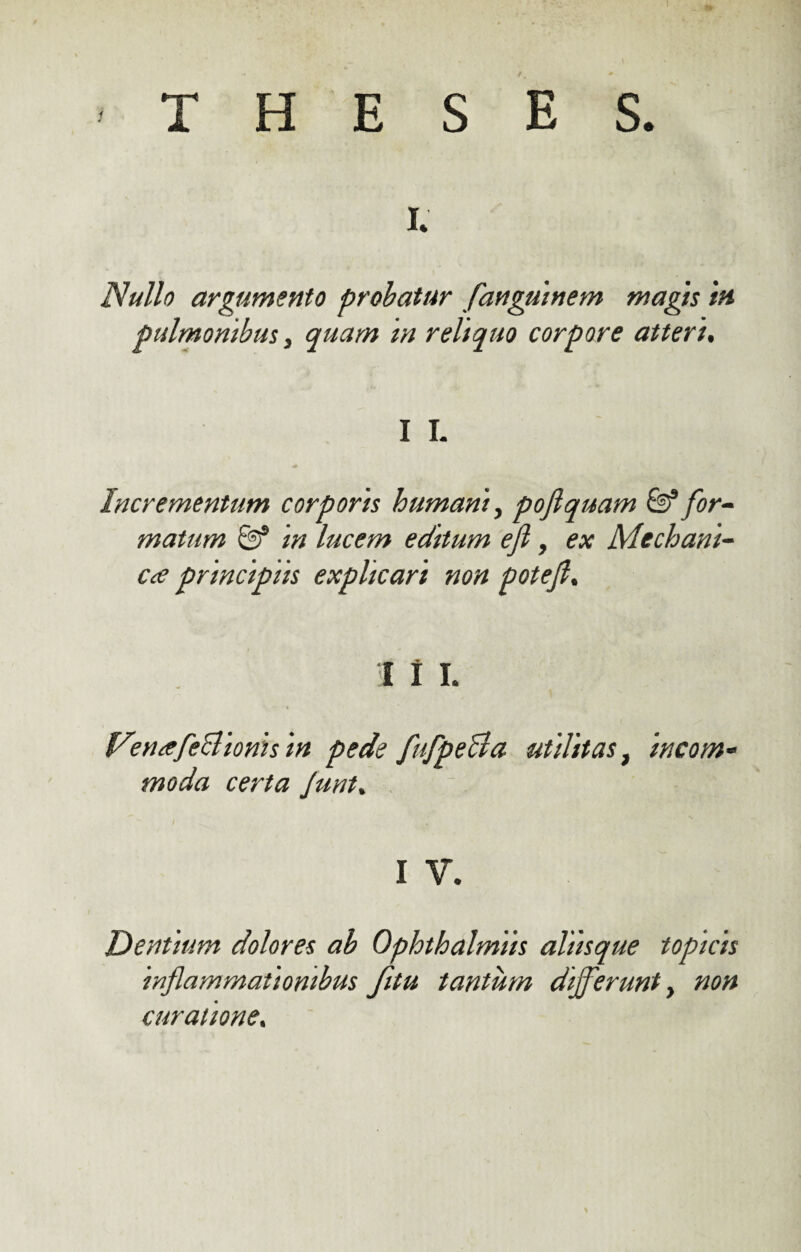 -THESES. i. Nullo argumento probatur fanguinem magis in pulmonibus, quam in reliquo corpore atteri. I I. Incrementum corporis humant, poflquam for¬ matum & in lucem editum efl, ex Mechani¬ cae principiis explicari non potefl, i i i. Ven^efcBionis in pede fufpeBa utilitas, incom¬ moda certa Junt. I V. Dentium dolores ab Ophthalmiis aliisque topicis inflammationibus fitu tantum differunt y non curatione.