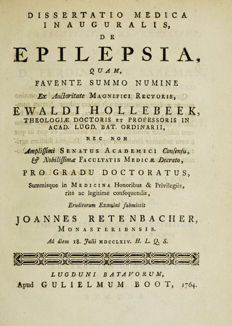 DISSERTATIO MEDICA INAUGURALIS, D E EPILEPSIA, QUAM, FAVENTE SUMMO NUMINE Ex Aatlor it at e Magnifici Rectoris, EWALDI HOLLEBEEK, THEOLOGIAE DOCTORIS et PROFESSORIS IN ACAD. LUGD. BAT. ORDINARII, N £ C N O N •lviK : V . ’ ; • Ampliffimi Senatus Academici Confenfus £5? Nobiliffima Facultatis Medicae Decreto, PRO GRADU DOCTO RATUS, Summisque in Medicina Honoribus & Privilegiis, rite ac legitime confequendis, Eruditorum Examini fubmittit J O A N N E S RETENBACHER, Monasteribnsis. Ad diem 18. Julii mdcclxiv. H. L. Q. S. LUGDUNI BATAVORUM, Apud GULIELMUM BOOT, 1764,