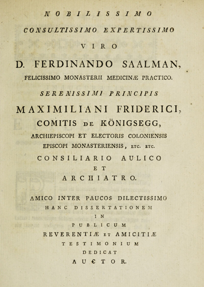 NOBILISSIMO CONSULTISSIMO EXPERTISSIMO VIRO D. FERDINANDO SAALMAN, FELICISSIMO MONASTERII MEDICINAS PRACTICO. SERE NI SSI MI PRINCIPIS MAXIMILIANI FRIDE RIC I? COMITIS DE KONIGSEGG, ARCHIEPISCOPI ET ELECTORIS COLONIENSIS EPISCOPI MONASTERIENSIS, etc. etc. CONSILIARIO AULICO E T ARCHIATRO. I / ' i • AMICO INTER PAUCOS DILECTISSIMO HANC DISSERTATIONEM I N PUBLICUM I REVERENTIAS et AMICITIAS ✓ TESTIMONIUM DEDICAT AUCTOR.