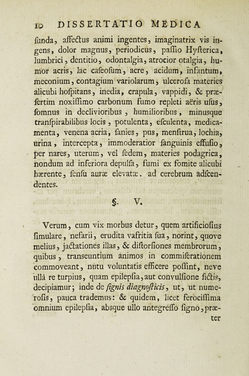 funda 5 affeCtus animi ingentes, imaginatrix vis in¬ gens, dolor magnus, periodicus, pallio Hyfterica, lumbrici, dentitio, odontalgia, atrocior otalgia, hu¬ mor acris, lac cafeofum, acre, acidum, infantum, meconium, contagium variolarum, ulcerofa materies alicubi hofpitans, inedia, crapula, vappidi, & prae- fertim noxiflimo carbonum fumo repleti aeris ufus, fomnus in declivioribus , humilioribus, minusque tranfpirabilibus locis , potulenta, efculenta, medica¬ menta, venena acria, fanies, pus, menftrua, lochia, urina , intercepta, immoderatior fanguinis effufio, • per nares, uterum, vel fedem, materies podagrica, nondum ad inferiora depulfa, fumi ex fomite alicubi haerente, fenfu aurae elevatae, ad cerebrum adfcen- r • - dentes. §. V. Verum, cum vix morbus detur, quem artificiofius fimulare, nefarii, erudita vafritia fua, norint, quove melius, jactationes illas, & diftorfiones membrorum, quibus, transeuntium animos in commiferationem commoveant, nutu voluntatis efficere poffint, neve ulla re turpius, quam epilepfia,aut convulfione fidtis, decipiamur; inde dq fignis diagnofticis, ut, ut nume- rolis, pauca trademus: & quidem, licet ferociffima omnium epileplia, absque ullo antegreffo ligno,prae¬ ter