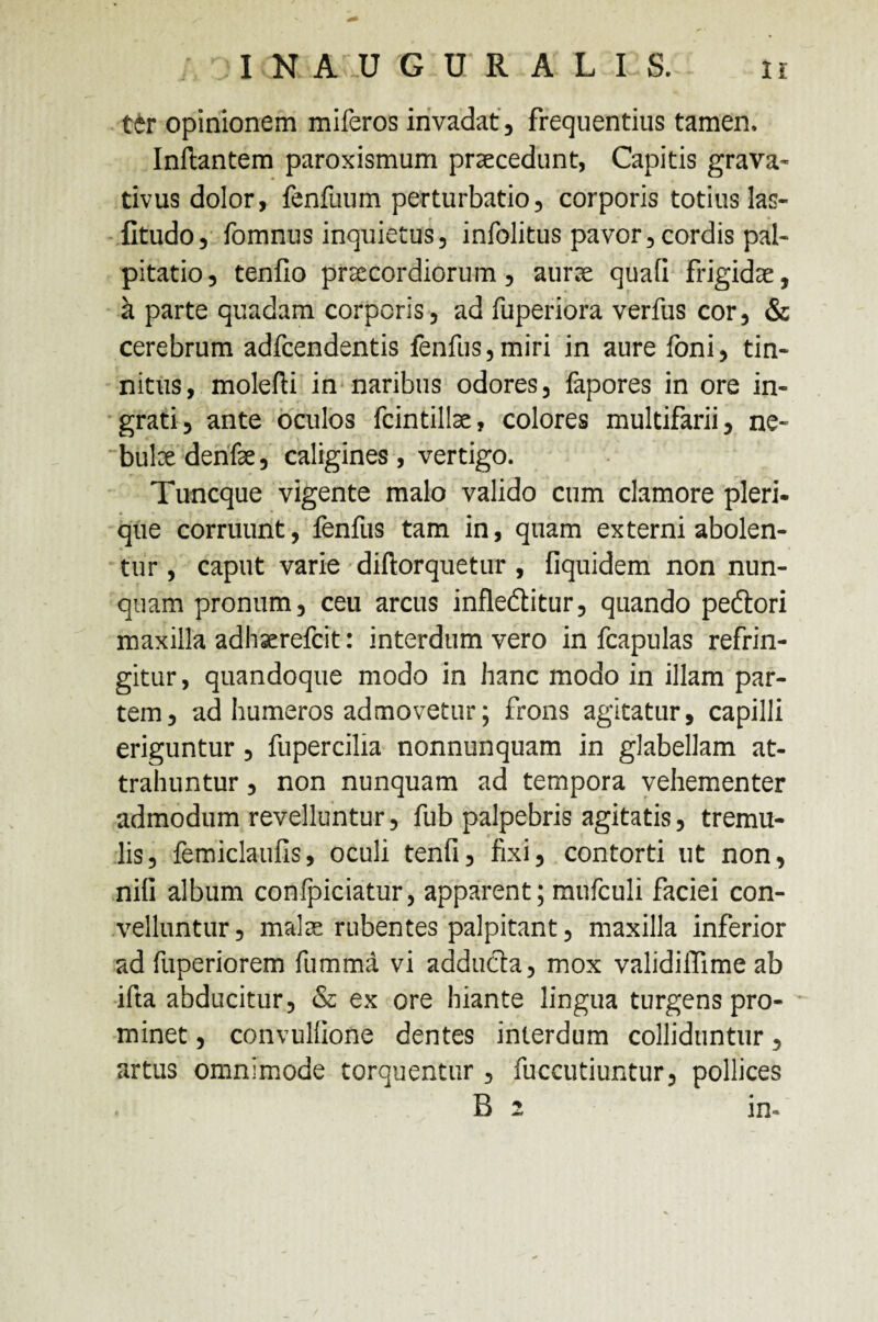 ttr opinionem miferos invadat , frequentius tamen, Inftantem paroxismum praecedunt, Capitis grava- tivus dolor, fenfuum perturbatio, corporis totius las- fltudo, fomnus inquietus, infolitus pavor, cordis pal¬ pitatio, tenfio praecordiorum, aurae quali frigidae, a parte quadam corporis, ad fuperiora verfus cor, & cerebrum adfcendentis fenfus,miri in aure foni, tin¬ nitus, molefti in naribus odores, fapores in ore in¬ grati, ante oculos fcintillae, colores multifarii, ne- bulxdenfe, caligines, vertigo. Tuncque vigente malo valido cum clamore pleri- que corruunt, fenfus tam in, quam externi abolen¬ tur , caput varie diftorquetur , fiquidem non nun¬ quam pronum, ceu arcus infledlitur, quando pe&ori maxilla adhaerefcit: interdum vero in fcapulas refrin¬ gitur, quandoque modo in hanc modo in illam par¬ tem, ad humeros admovetur; frons agitatur, capilli eriguntur , fupercilia nonnunquam in glabellam at¬ trahuntur , non nunquam ad tempora vehementer admodum revelluntur, fub palpebris agitatis, tremu¬ lis, femiclaufis, oculi tenfi, fixi, contorti ut non, nili album confpiciatur, apparent; mufculi faciei con¬ velluntur, malx rubentes palpitant, maxilla inferior ad fuperiorem fumma vi adducta, mox validiflime ab ifta abducitur, & ex ore hiante lingua turgens pro¬ minet , convullione dentes interdum colliduntur, artus omnimode torquentur, fuccutiuntur, pollices . B 2 in-