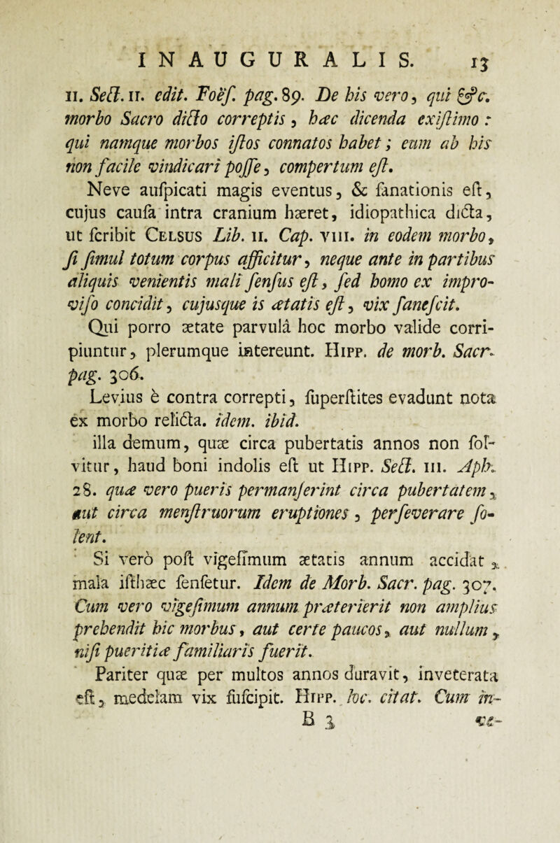 ii. Sed. ii. edit. pag. 89. De his vero, morbo Sacro dido correptis, dicenda exi fimo : qui namque morbos iflos connatos habet; eum ab his non facile vindicari pojfe, compertum eft. Neve aufpicati magis eventus, & fanationis eft, cujus caufa intra cranium hxret, idiopathica di£h, ut feribit Celsus Lib. 11. Cap. vili, in eodem morbo, Ji fimul totum corpus afficitur, neque ante in partibus aliquis venientis mali fenfus ejl, fed homo ex impro- vifo concidit , cujusque is cetatis eft, fanefeit. Qui porro setate parvula hoc morbo valide corri¬ piuntur 5 plerumque intereunt. Hipp. de morb. Sacr- pag. 306. Levius e contra correpti , fuperftites evadunt nota ex morbo rel'i£ta. idem. ibid. illa demum, quse circa pubertatis annos non fer¬ vitur, haud boni indolis eft; ut Hipp. 111. Aph\ 28. pueris permanjerint circa pubertatem, r/raz menftruorum eruptiones , perfeverare fe¬ tent. Si vero poft vigefimum aetatis annum accidat * mala ifthcec fenfetur. A/m de Morb. 307. wcrfl vigefimum annum prxt er ierit non amplius prehendit hic morbus, aut certe paucos * nullum y nifi pueritia familiaris fuerit. Pariter quae per multos annos duravit, inveterata efi:, medelam vix fufeipit. Hipp. hc, citat. Cum m~ B 1 ve-