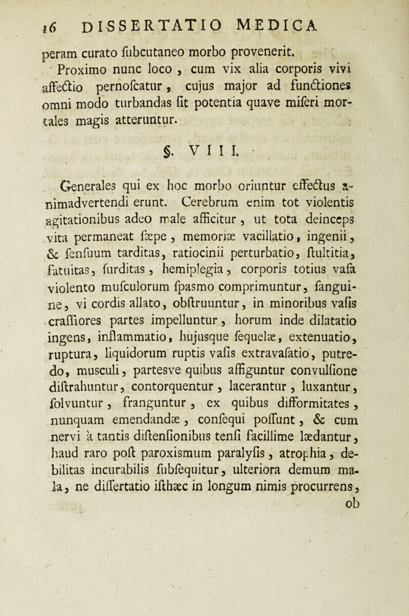 peram curato fubcutaneo morbo provenerit. Proximo nunc loco , cum vix alia corporis vivi affe&io pernofcatur, cujus major ad fundtiones omni modo turbandas fit potentia quave miferi mor¬ tales magis atteruntur. §. VIII. * Generales qui ex hoc morbo oriuntur effe&us a- nimadvertendi erunt. Cerebrum enim tot violentis agitationibus adeo male afficitur , ut tota deinceps vita permaneat faepe , memoriae vacillatio, ingenii, & fenilium tarditas, ratiocinii perturbatio, ftuititia, fatuitas, furditas, hemiplegia, corporis totius vafa violento mufculorum fpasmo comprimuntur, fangui- ne, vi cordis allato, obftruuntur, in minoribus vafis crafliores partes impelluntur, horum inde dilatatio ingens, inflammatio, hujusque fequelae, extenuatio, ruptura, liquidorum ruptis vafis extravafatio, putre¬ do, musculi, partesve quibus affiguntur convulfione diftrahuntur, contorquentur, lacerantur, luxantur, folvuntur , franguntur , ex quibus difformitates, nunquam emendandae, confequi poliunt, & cum nervi a tantis diflenfionibus tenfi facillime laedantur, haud raro pofi: paroxismum paralyfis, atrophia, de¬ bilitas incurabilis fubfequitur, ulteriora demum ma¬ la, ne dilfertatio ilihaec in longum nimis procurrens, ob