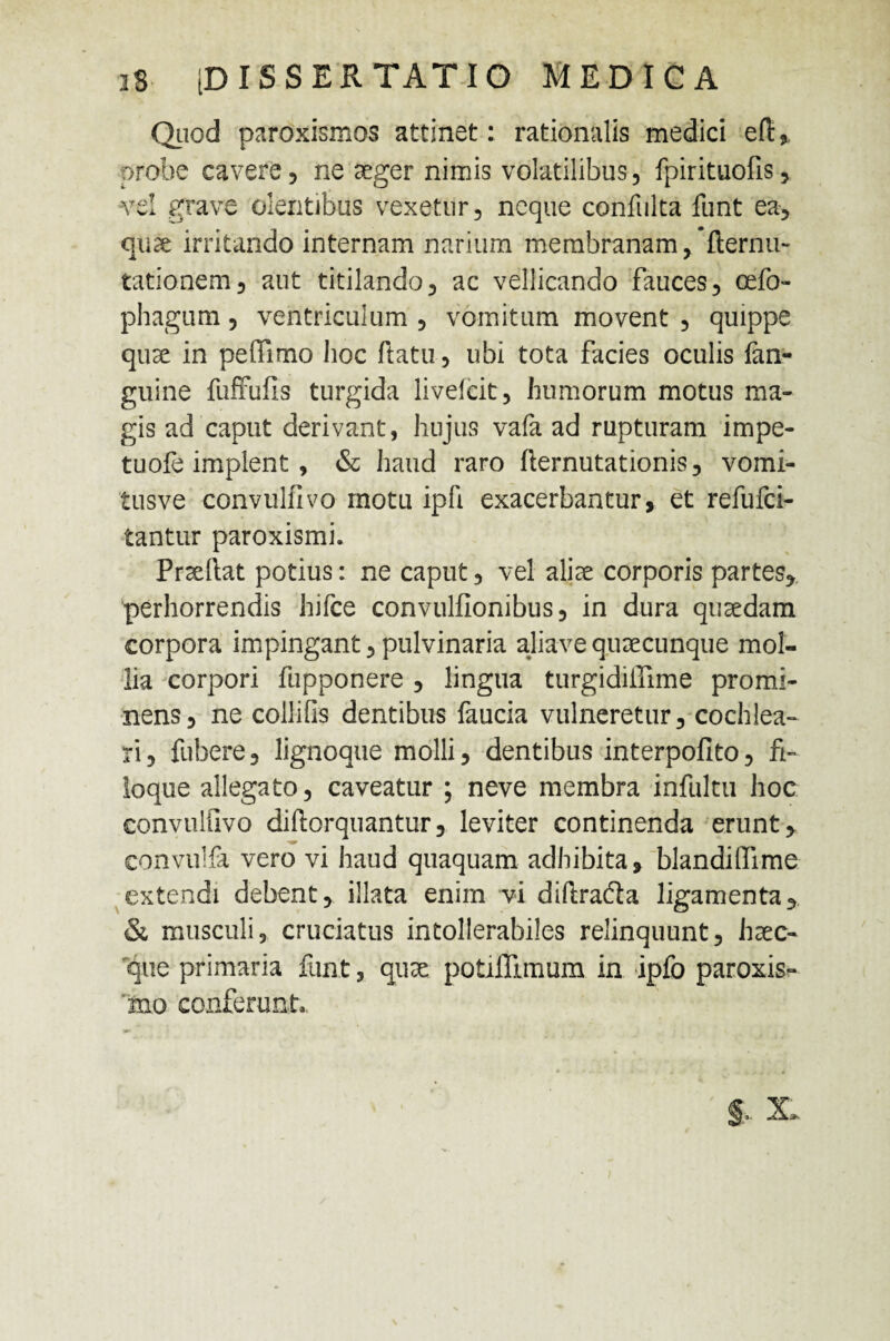 Quod paroxismos attinet: rationalis medici ed, probe cavere 5 ne aeger nimis volatilibus, fpirituofis, vel grave olentibus vexetur, neque confulta funt ea, quae irritando internam narium membranam, demu¬ tationem, aut titilando, ac vellicando fauces, cefo- phagum, ventriculum , vomitum movent , quippe quae in peffimo hoc datu, ubi tota facies oculis lan- guine fuffufis turgida liveicit, humorum motus ma¬ gis ad caput derivant, hujus vafa ad rupturam impe- tuofe implent , & haud raro demutationis, vomi- tusve convulilvo motu ipli exacerbantur, et refufci- tantur paroxismi. Praedat potius: ne caput, vel aliae corporis partes, perhorrendis hifce convulfionibus, in dura quaedam corpora impingant, pulvinaria aliave quaecunque mol¬ lia corpori fupponere , lingua turgidiiTime promi¬ nens, ne collifis dentibus faucia vulneretur, cochlea¬ ri, fubere, lignoque molli, dentibus interpofito, fi- loque allegato, caveatur ; neve membra infultu hoc convulfivo didorquantur, leviter continenda erunt, convuifa vero vi haud quaquam adhibita, blandilfime extendi debent, illata enim vi didrada ligamenta, & musculi, cruciatus intollerabiles relinquunt, haec- 'que primaria funt, quae potifllmum in ipfo paroxis- mo conferunt