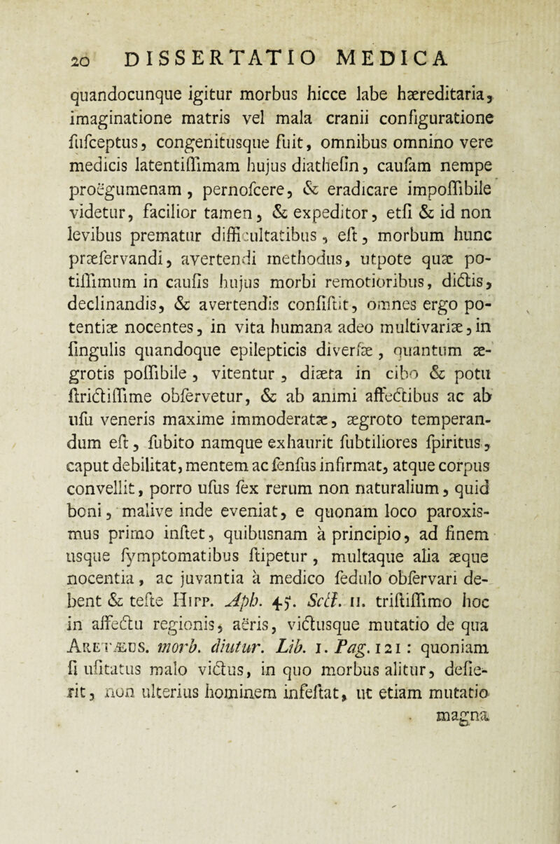 quandocunque igitur morbus hicce labe haereditaria, imaginatione matris vel mala cranii configuratione fufceptus, congenitusque fuit, omnibus omnino vere medicis latentiflimam hujus diathefin , caufam nempe proegumenam , pernofcere, & eradicare impoffibile videtur, facilior tamen, & expeditor, etfi & id non levibus prematur difficultatibus, eft, morbum hunc praefervandi, avertendi methodus, utpote quae po¬ ti ili mu m in caufis hujus morbi remotioribus, di£tis, declinandis, & avertendis confiftit, omnes ergo po¬ tentiae nocentes, in vita humana adeo multivariae,in fingulis quandoque epilepticis diverfae, quantum ae¬ grotis poffibile , vitentur , diaeta in cibo & potu flridiffime obfervetur, & ab animi affeftibus ac ab ufu veneris maxime immoderatae, aegroto temperan¬ dum eft, fubito namque exhaurit fubtiliores fpiritus, caput debilitat, mentem ac fenfus infirmat, atque corpus convellit, porro ufus fex rerum non naturalium, quid boni, malive inde eveniat, e quonam loco paroxis- mus prirno inftet, quibusnam a principio, ad finem usque fymptomatibus ftipetur , multaque alia aeque nocentia, ac juvantia a medico fedulo obfervan de¬ bent & tefte Hipp. Aph. 4.). Scii. 11. triftifllmo hoc in affeftu regionis, aeris, victusque mutatio de qua Aret^ejs. morb. diutur. Lib. i.Pag. 121: quoniam fi ufitatus malo viSus, in quo morbus alitur, defie^ rit, non ulterius hominem infeltat, ut etiam mutatio