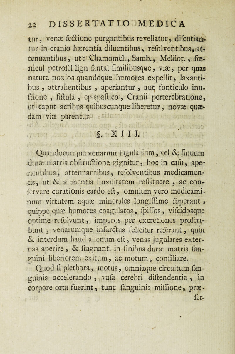 tur, venae fedione purgantibus revellatur, difcutian- tur in cranio haerentia diluentibus, refolventibus, at¬ tenuantibus ? ut: Chamomel., Samb., Melilot., fce- nicul petrofel lign fantal fimilibusque, viae, per quas natura noxios quandoque humores expellit, laxanti¬ bus , attrahentibus , aperiantur, aut; fonticulo inu- ftione , fiftula , epispaftico, Cranii per terebratione, ut caput acribus quibuscunque liberetur, novae quae¬ dam viae parentur. * f r 1 ; ' * : ' ( f §. X I I I. Quandocunque venarum jugularium, vel & Gnuum durae matris obftrudiono gignitur, hoc in cafu, ape¬ rientibus, attenuantibus, refolventibus medicamen¬ tis, ut & alimentis fluxilitatem refiituere , ac con- fervare curationis cardo efi:, omnium vero medicami¬ num virtutem aquae minerales longiffime fuperant> quippe quae humores coagulatos, fpiffos, vifcidosque optime refolvunt, impuros per excretiones profcri- bunt , venarumque infardus feliciter referant, quin & interdum haud alienum eft, venas jugulares exter¬ nas aperire, & ftagnanti in finibus durae matris fan- guini liberiorem exitum, ac motum, confiliare. Quod fi piethora, motus, omniaqtie circuitum /an¬ guinis accelerando , vafa cerebri diftendentia, in corpore orta fuerint, tunc fanguinis miffione, prae • , fer-