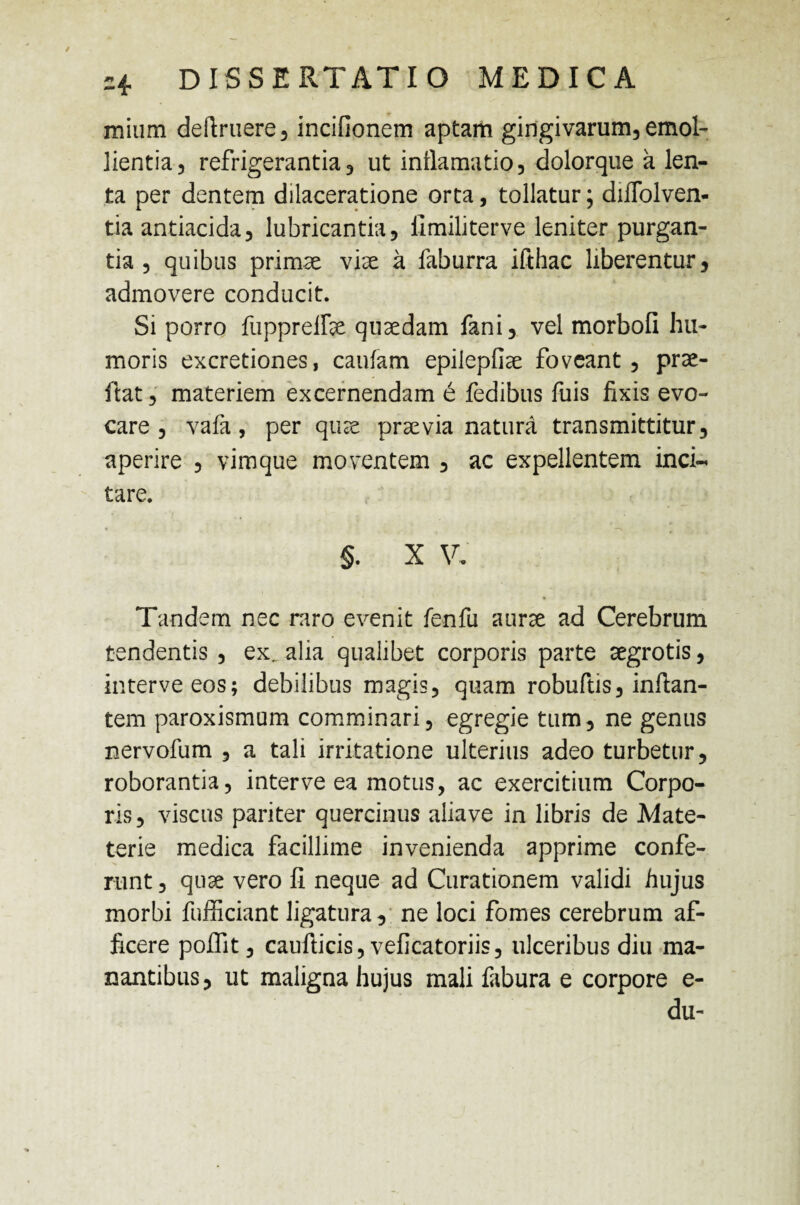 mium definiere, incifionem aptam gingivarum, emol¬ lientia, refrigerantia, ut inflamatio, dolorque a len¬ ta per dentem dilaceratione orta, tollatur; diffolven- tia antiacida, lubricantia, llmiliterve leniter purgan¬ tia , quibus primae viae a faburra ifthac liberentur, admovere conducit. Si porro fuppreffae quaedam fani, vel morbofi hu¬ moris excretiones, caufam epilepliae foveant, prae- ftat, materiem excernendam e fedibus fuis fixis evo¬ care , vafa, per quae praevia natura transmittitur, aperire , vimque moventem , ac expellentem inci¬ tare. §. X V, * Tandem nec mro evenit fenfu aurae ad Cerebrum tendentis , ex, alia qualibet corporis parte aegrotis, interveeos; debilibus magis, quam robuftis, inflan¬ tem paroxismum comminari, egregie tum, ne genus nervofum , a tali irritatione ulterius adeo turbetur, roborantia, inter ve ea motus, ac exercitium Corpo¬ ris, viscus pariter quercinus aliave in libris de Mate- terie medica facillime invenienda apprime confe¬ runt , quae vero fi neque ad Curationem validi hujus morbi fufficiant ligatura, ne loci fomes cerebrum af¬ ficere poffit, caufiicis, veficatoriis, ulceribus diu ma¬ nantibus, ut maligna hujus mali fabura e corpore e- du-