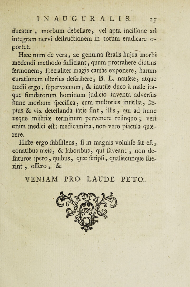 INAUGURALIS. ■«* ~y ducatur , morbum debellare, vel apta incifione ad integram nervi deftrudtionem in totum eradicare o- portet. ^ Haec num de vera, ac genuina feralis hujus morbi medendi methodo fufficiant, quum protrahere diutius fermonem, fpecialiter magis caufas exponere, harum curationem ulterius defcribere, B. L. naufeae, atque toedii ergo, fupervacuum, & inutile duco a male ita¬ que fundatorum hominum judicio inventa adverfus hunc morbum fpecifica, cum multoties inutilia, fae- pius & vix detellanda latis fint, illis, qui ad hunc usque mileriae terminum pervenere relinquo ; veri enim medici eft: medicamina,non vero piacula quae¬ rere. Hifce ergo fubfiftens, fi in magnis voluiffe lat eft,, conatibus meis, & laboribus, qui faveant , non de- futuros fpero, quibus, quae fcripfi, qualiacunque fue¬ rint , offero, & VENIAM PRO LAUDE PETO,