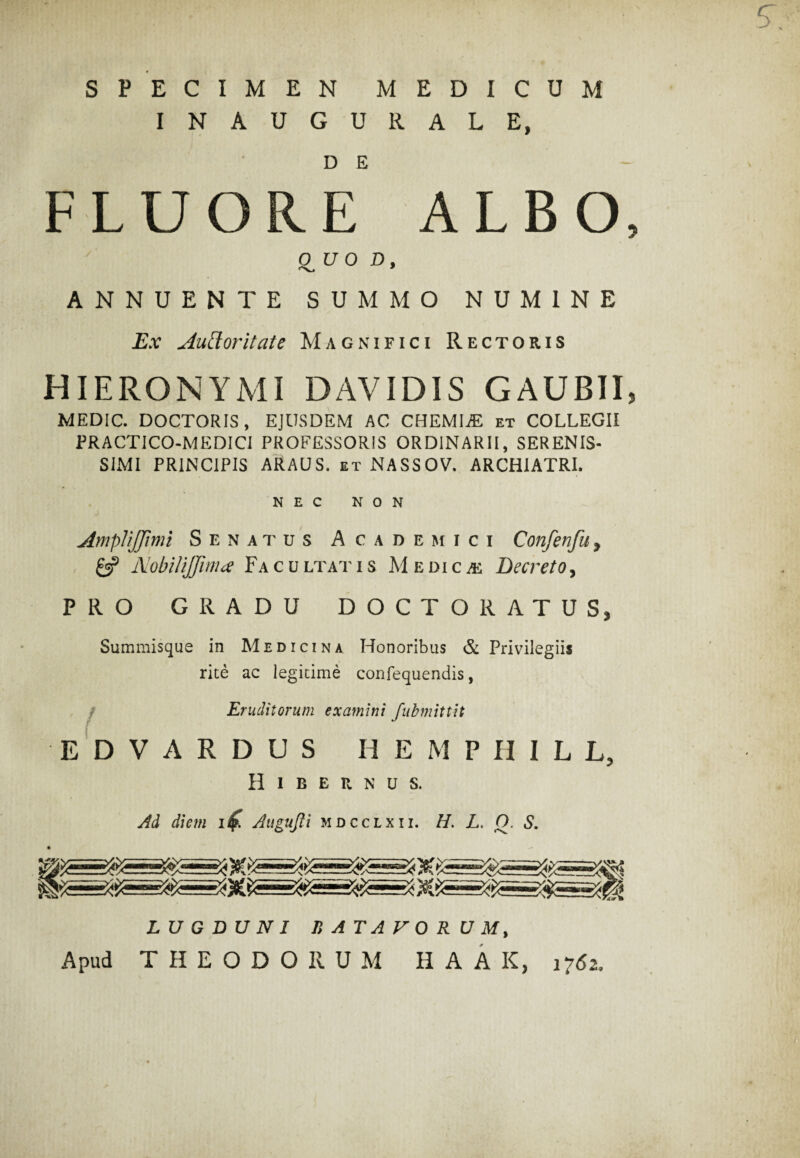 SPECIMEN MEDICUM INAUGURALE, FLUORE ALBO, 0 UO D, •Xi ANNUENTE SUMMO NUMINE Ex Auttoritate Magnifici Rectoris HIERONYMI DAVIDIS GAUBII, MEDIC. DOCTORIS, EJUSDEM AC CHEMIjE et COLLEGII PRACTICO-MEDICI PROFESSORIS ORDINARII, SERENIS¬ SIMI PRINCIPIS ARAUS. et NASSOV. ARCHIATRI. NEC NON AmpUJJimi Senatus Academici Confenfu, & NobiliJJima Facultatis Medica Decreto, PRO GRADU DOCTO RATUS, Summisque in Medicina Honoribus & Privilegiis rite ac legitime confequendis, Eruditorum examini fubmittit EDVARDUS HEMPHILL, Hibernus. Ad diem it£. Augujli mdcclxii. H. L. Q. S. LUGDUNI BATAVORUM, Apud THEODORUM H A A K, 1762,