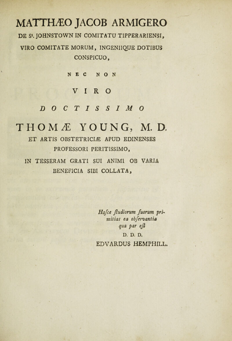 MATTHAEO JACOB ARMIGERO DE S‘. JOHNSTOWN IN COMITATU TIPPERARIENSI, VIRO COMITATE MORUM, INGENIIQUE DOTIBUS CONSPICUO, NEC NON VIRO DOCTISSIMO THOM^E YOUNG, M. D, ET ARTIS OBSTETRICIA APUD EDINENSES PROFESSORI PERITISSIMO, IN TESSERAM GRATI SUI ANIMI OB VARIA BENEFICIA SIBI COLLATA, Hafce Jludiorum fuerunt pri¬ mitias ea obfcrvantia qua par efi D. D. D. EDVARDUS HEMPHILL,