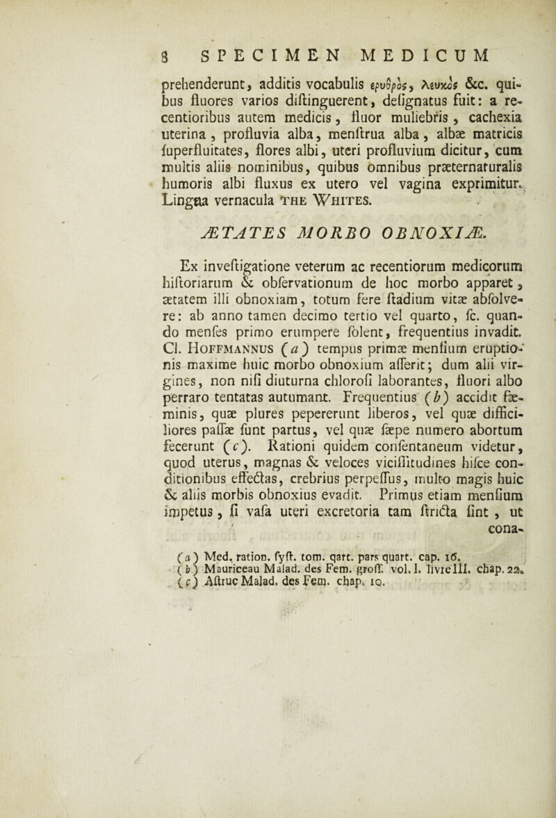 prehenderant, additis vocabulis efuS/>o$, Aeuxos &c. qui¬ bus fluores varios diftinguerent, deiignatus fuit: a re- centioribus autem medicis, fluor muliebris, cachexia uterina, profluvia alba, menftrua alba, albae matricis fuperfluitates, flores albi, uteri profluvium dicitur, cum multis aliis nominibus, quibus omnibus praeternaturalis humoris albi fluxus ex utero vel vagina exprimitur. Ling&a vernacula The Whites. STATES MORBO OBNOXIJE. Ex inveftigatione veterum ac recentiorum medicorum hiftoriarum & obfervationum de hoc morbo apparet, aetatem illi obnoxiam, totum fere ftadium vitae abfolve- re: ab anno tamen decimo tertio vel quarto, fc. quan¬ do menfes primo erumpere lolent, frequentius invadit. Cl. Hoffmannus (a) tempus primae menfium eruptio¬ nis maxime huic morbo obnoxium aflerit; dum alii vir¬ gines, non nifi diuturna chlorofi laborantes, fluori albo perraro tentatas autumant. Frequentius (b) accidit fse- minis, quae plures pepererunt liberos, vel quae diffici¬ liores paffae funt partus, vel quae faepe numero abortum fecerunt Qc). Rationi quidem confentaneum videtur, quod uterus, magnas & veloces viciflitudines hifce con¬ ditionibus effedlas, crebrius perpeflus, inulto magis huic & aliis morbis obnoxius evadit. Primus etiam menfium impetus, fi vafa uteri excretoria tam Arida fint , ut ' cona- (a ) Med, ration. fyft. tom. qart. pars quart. cap. 16. (b) Mauriceau Malad. des Fem. grofT. vol. 1. livxelll. chap. 22* (c) Mruc Malad. des Fem. chap. io.