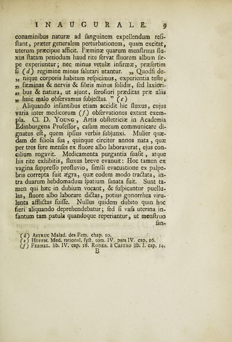 INAUGURALE.' $ conaminibus naturae ad fanguinem expellendum refi- flant, praeter generalem perturbationem, quam excitat„ uterum praecipue afficit. Faeminae quarum menflruus flu¬ xus flatam periodum haud rite fervat fluorem album fae- pe experiuntur; nec minus vetulae infirmae, praefertim li (i) regimine minus falutari utantur. ,, Quodfi de- ,, nique corporis habitum refpicimus, experientia tefle, „ faeminas & nervis & fibris minus folidis, fed laxiori- ,, bus & natura, ut ajunt, ferofiori praeditas prae aliis „ huic malo obfervamus fubjectas. ” (e) Aliquando infantibus etiam accidit hic fluxus, cujus varia inter medicorum (/) obfervationes extant exem¬ pla. Cl. D. Young , Artis obfletriciae in Academia Edinburgena Profeffor, cafum mecum communicare di¬ gnatus eft, quem ipfius verbis fubjunxi. Mulier quae¬ dam de filiola fua , quinque circiter annos nata , quae per tres fere menfes ex fluore albo laboraverat, ejus con¬ cilium rogavit. Medicamenta purgantia fualit, atque his rite exhibitis, fluxus breve evanuit: Hoc tamen ex vagina fuppreffo profluvio, fimili evacuatione ex palpe¬ bris correpta fuit aegra, quae eodem modo tradata, in¬ tra duarum hebdomadum fpatium fanata fuit. Sunt ta¬ men qui haec in dubium vocant, & fufpicantur puellu¬ las, fluore albo laborare didas, potius gonorrhea viru¬ lenta afflidas fuiffe. Nullus quidem dubito qmn hoc fieri'aliquando deprehendebatur; fed fi vafa uterina in- fantum tam patula quandoque reperiantur, ut menflruo . . fan7 it ( d ) Astruc Malad. des Fem. chap, io. (e) HOffm. Med. rational. fyft. com. IV. pars IV. cap. i<5.