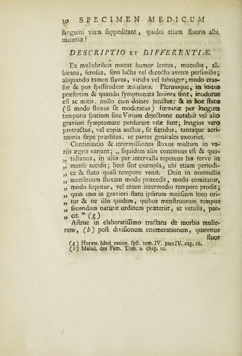 {anguini viam fuppeditant, quidni etiam fluoris albi materia ? DESCRIPTIO et DIFFERENTIM/ »» Ex muliebribus manat humor lentus, nauco fu s , al¬ bicans, ferofus, fero laChs vel decoCto avenae perfimilis; aliquando tamen flavus, viridas vel fubniger; modo cras- fns & pus fpiflitudine aemulans. Plerumque,, ia initus praefertim & quando fymptomata leniora funt * inodorus eft ac mitis, nullo cum dolore jundhis: & in hoc flati* (fi modo fluxus fit moderatus) feminae per longum temporis fpatium fine Virium dejedbone notabili vel alio graviori fymptomate perdurare vifae funt; longius vero protractus, vel copia audtus, fit fetidus, tantaque acri¬ monia faepe praeditus, ut partes genitales excoriet. Continuatio & intermiffiones fluxus multum in va* riis aegris variant; „ fiquidem aliis continuus eft & quo- tidianus, in aliis per intervalla repetens bis terve in menfe accidit; licet fint exempla, ubi etiam periodi- >5 ce & flato quali tempore venit. Dein in nonnullis 5? menftruum fluxum modo praecedit, modo comitatur, 35 modo fequitur, vel etiam intermedio tempore prodit;; „ quin imo in graviori flatu ipfarum menfium loco ori- n tur & ne illis quidem, quibus menflruorum tempus „ fecundum naturae ordinem praeteriit, ut vetulis, par- » cit. ” (g) Aflruc in elaboratifiimo traftatu de morbis mulie* rum, (b) pofl divilionum enumerationem, quatenus _ r fluor (g) Hoffm.Med. ration. fyft. tom. IV. parsIV. cap.iG, (b) Malad. des Fem. Tom. 2. chap. iq.