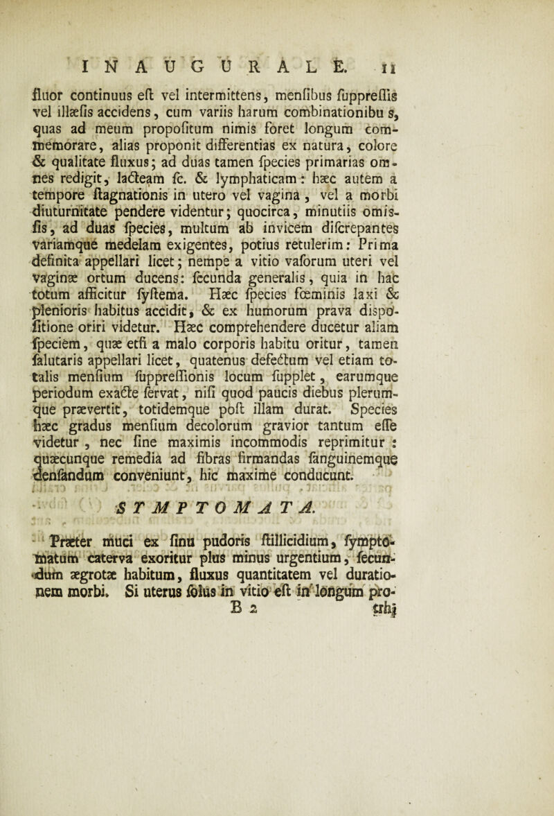 fluor continuus eft vel intermittens, menlibus fuppreffis vel illaefis accidens, cum variis harum combinationibu s, quas ad meum propofitum nimis foret longum com¬ memorare, alias proponit differentias ex natura, colore & qualitate fluxus; ad duas tamen fpecies primarias om¬ nes redigit, ladteam fe. & lymphaticam: haec autem a tempore ftagnationis in utero vel vagina, vel a morbi diuturnitate pendere videntur; quocirca, minutiis omis- fis, ad duas fpecies, multum ab invicem difcrepantes variamque medelam exigentes, potius retulerim: Prima definita appellari licet; nempe a vitio vaforum uteri vel vaginas ortum ducens: fecunda generalis, quia in hac totum afficitur fyftema. Haec fpecies foeminis laxi & plenioris habitus accidit, & ex humorum prava dispd- fitione oriri videtur. Haec comprehendere ducetur aliam fpeciem, quae etfi a malo corporis habitu oritur, tamen falutaris appellari licet, quatenus defeftum vel etiam to¬ talis menfium fuppreffionis locum fupplet, earumque periodum exacte fervat, nili quod paucis diebus plerum¬ que praevertit, totidemque poli illam durat. Species haec gradus menfium decolorum gravior tantum effe videtur , nec fine maximis incommodis reprimitur : quaecunque remedia ad fibras firmandas fanguinemque deniandum conveniunt, hic maxime conducunt. # i • « I 0 ' * • * •< i 'w * l t V l‘ .t < i * 4 • p J L X i - ~ • STMPTOMATJ. Praeter muci ex finu pudoris ftillicidium, fympto- matum caterva exoritur plus minus urgentium, fecun¬ dum aegrotae habitum, fluxus quantitatem vel duratio- nem morbi. Si uterus folus in vitio eft in longum pro- B 2 trfoj