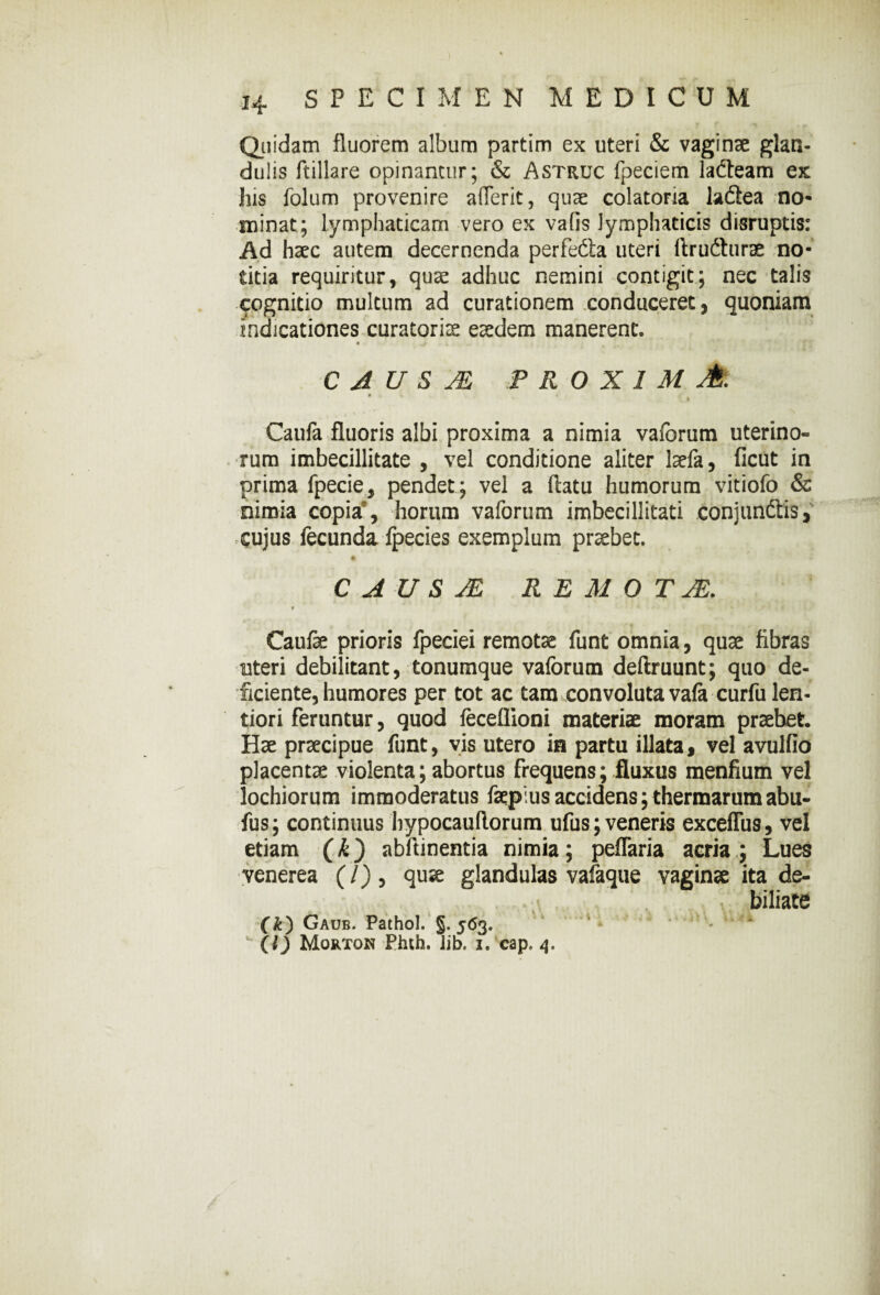 Quidam fluorem album partim ex uteri & vaginae glan¬ dulis ftillare opinantur; & Astruc fpeciem lafteam ex liis folum provenire aderit, quae colatona ladiea no¬ minat; lymphaticam vero ex vafis lymphaticis disruptis: Ad haec autem decernenda perfefta uteri ftrufturae no¬ titia requiritur, quae adhuc nemini contigit; nec talis cognitio multum ad curationem conduceret, quoniam indicationes curatoris eaedem manerent. C A U S JE PROXIMA. # . i » * t Caufa fluoris albi proxima a nimia vaforum uterino¬ rum imbecillitate , vel conditione aliter laefa, ficut in prima fpecie, pendet ; vel a flatu humorum vitiofo & nimia copia’, horum vaforum imbecillitati conjundtis, cujus fecunda fpecies exemplum praebet. C A U S JE REMO T JE. f Caulae prioris fpeciei remotae funt omnia, quae fibras uteri debilitant, tonumque vaforum deftruunt; quo de¬ ficiente, humores per tot ac tam convoluta vafe curfu len¬ tiori feruntur, quod feceflioni materiae moram praebet. Hae praecipue funt, vis utero in partu illata, vel avulfio placentae violenta; abortus frequens; fluxus menfium vel lochiorum immoderatus faepius accidens; thermarum abu- fus; continuus hypocauflorum ufus; veneris exceflus, vel etiam (k) abftinentia nimia; peflaria acria ; Lues venerea (/), quae glandulas vafaque vaginae ita de- biliate (k) Gaub. Pathol. §. 563. 1 - ^ - (l) Mortok Phth. Jib. i.'cap. 4.