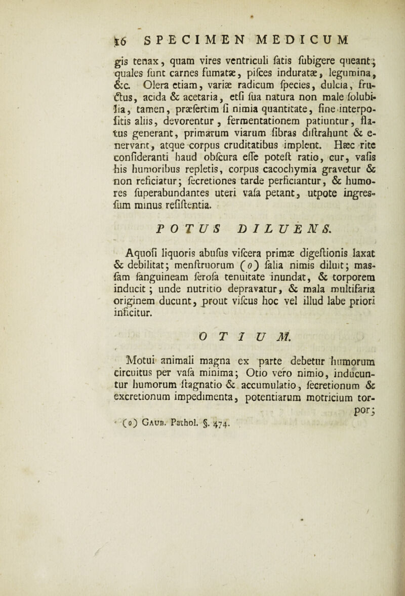 l gis tenax, quam vires ventriculi fatis fubigere queant.; quales fune carnes fumatae, pifces induratae, legumina, &c. Olera etiam, variae radicum fpecies, dulcia, frn- £tus, acida & acetaria, etfi fua natura non male (olubi- lia, tamen, praefertim li nimia quantitate, fineinterpo- litis aliis, devorentur, fermentationem patiuntur, fla¬ tus generant, primarum viarum fibras diftrahunt & e- nervant, atque corpus cruditatibus implent. Hsec rite confideranti haud obfcura efTe poteft ratio, cur, vafis his humoribus repletis, corpus cacochymia gravetur & non reficiatur; fecretiones tarde perficiantur, & humo¬ res fuperabundantes uteri vafa petant , utpote ingres- fum minus refiftentia. POTUS DILUENS. Aquofi liquoris abufus vifcera primae digeftionis laxat & debilitat; menftruorum (o) falia nimis diluit; mas- &m fanguineam ferofa tenuitate inundat, & torporem inducit ; unde nutritio depravatur, & mala multifaria originem ducunt, prout vifcus hoc vel illud labe priori inficitur. OTIUM. Motui animali magna ex parte debetur humorum circuitus per vafa minima; Otio vero nimio, inducun¬ tur humorum itagnatio & accumulatio, fecretionum & excretionum impedimenta, potentiarum motricium tor- por; ■(O Gaub. Pffthol. §. 474.