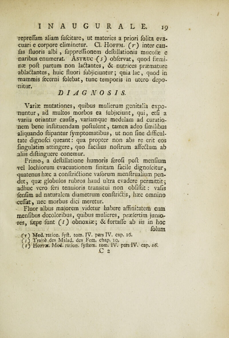 •repreflam aliam fufcitare, ut materies a priori folita eva¬ cuari e corpore eliminetur. Cl. Hoffm. (r) inter cau¬ las fluoris albi, fuppreflionem deflillationis mucofae e maribus enumerat. Astruc (j) obfervat, quod faemi- r\x poft partum non la&antes, & nutrices praemature ablaitantes, huic fluori iubjiciuntur; quia lac, quod in mammis fecerni folebat, tunc temporis in utero depo¬ nitur. DIAGNOSIS. Variae mutationes, quibus mulierum genitalia expo¬ nuntur, ad multos morbos ea iubjiciunt, qui, etfi a variis oriantur caufis, variamque medelam ad curatio¬ nem bene inftituendam poftulent, tamen adeo fimilibus aliquando ftipantur fymptomatibus, ut non fine difficul¬ tate dignofci queant: qua propter non abs re erit eos fingulatim attingere, quo facilius noftrum affedlum ab aliis diftinguere conemur. Primo, a deftillatione humoris ferofi pofl menfium vel lochiorum evacuationem finitam facile dignofcitur, quatenus haec a conftri&ione vaforum menftrualium pen¬ det, quae globulos rubros haud ultra evadere permittit; adhuc vero feri tenuioris transitui non obfiftit: vafis fenfim ad naturalem diametrum conftriftis, haec omnino ceffat, nec morbus dici meretur. ; Fluor albus majorem videtur habere affinitatem cum menfibus decoloribus, quibus mulieres, prseletim jumo- res, fepe funt obnoxiae; & fortafle ab iis in hoc folum (r) Med.ration. fyfl. tofn. IV. pars IV. cap. i<5. (s) Traite des Malad. des Fem. chap. 10, (r) Hoffm. Me<i. ration. fyftern. tom. IV. pars IV. cap. 16.