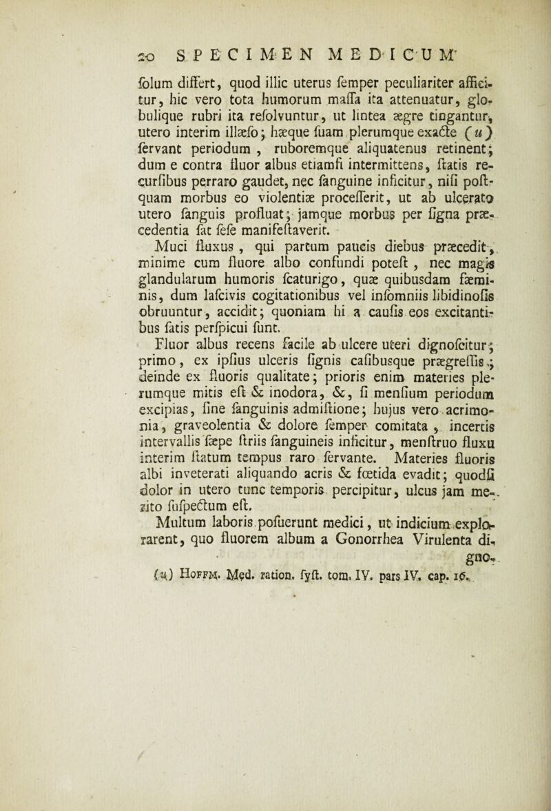 folum differt, quod illic uterus femper peculiariter affici- tur, hic vero tota humorum maffa ita attenuatur, glo¬ bulique rubri ita refolvuntur, ut lintea aegre tingantur* utero interim illaefo; h^eque fuam plerumque exa&e ( u ) fervant periodum , ruboremque aliquatenus retinent; dum e contra fluor albus etiamfi intermittens, flatis re- curfibus perraro gaudet, nec fanguine inficitur, nili poft- quam morbus eo violentiae procefferit, ut ab ulcerato utero fanguis profluat ; jamque morbus per figna prae¬ cedentia fat fefe manifeftaverit. Muci fluxus , qui partum paucis diebus praecedit , minime cum fluore albo confundi poteft , nec magis glandularum humoris fcaturigo, quae quibusdam faemi- nis, dum lafcivis cogitationibus vel infomniis libidinofis obruuntur, accidit; quoniam hi a caufis eos excitanti¬ bus fatis perfpicui funt. Fluor albus recens facile ab ulcere uteri dignofcitur; primo, ex ipfius ulceris Agnis cafibusque praegrelfls deinde ex fluoris qualitate; prioris enim materies ple¬ rumque mitis eft & inodora, &, fi menfium periodum excipias, fine fanguinis admiftione; hujus vero acrimo*- nia , graveolentia & dolore femper comitata , incertis intervallis faepe ftriis fanguineis inficitur, menftruo fluxu interim flatum tempus raro fervante. Materies fluoris albi inveterati aliquando acris & foetida evadit; quodfl dolor in utero tunc temporis percipitur, ulcus jam me-, rito fufpedtum eft. Multum laboris pofuerunt medici, ut indicium explo¬ rarent, quo fluorem album a Gonorrhea Virulenta di-» gno-