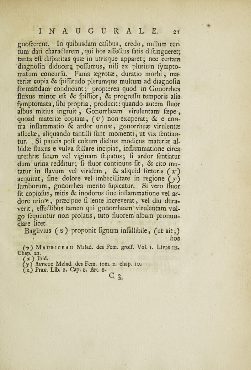 gnofcerent. In quibusdam cafibus, credo, nullum cer¬ tum dari characterem, qui hos affe&us fatis diftingueret; tanta eft difparitas quae in utrisque apparet; nec certam diagnofin diducere poflumus, nifi ex plurium fympto- matum concurfu. Fama aegrotae, duratio morbi, ma^ teriae copia & fpiflitudo plerumque multum ad diagnofia formandam conducunt; propterea quod in Gonorrhea fluxus minor eft & fpiflior, & progreffu temporis alia fymptomata, fibi propria, producit:quando autem fluor albus mitius ingruit , Gonorrhoam virulentam faepe-, quoad materiae copiam, (v) nonexuperat; & e con¬ tra inflammatio & ardor urinae, gonorrheae virulentae affeclae, aliquando tantilli funt momenti, ut vix Tendan¬ tur. . Si paucis poft coitum diebus modicus materiae al¬ bidae fluxus e vulva ftillare incipiat, inflammatione circa urethrae finem vel viginam ftipatus; fi ardor lentiatur dum urina redditur; fi fluor continuus fit, & cito mu¬ tatur in flavum vel viridem , & aliquid fcetoris (r) acquirat, fine dolore vel imbecillitate in regione (jy) lumborum, gonorrhea merito fupicatur. Si vero fluor fit copiofus, micis & inodorus fine inflammatione vel ar¬ dore urinae, praecipue fi lente increverat, vel diu dura¬ verit, effeCbbus tamen qui gonorrheam virulentam vul¬ go fequuntur non prolatis, tuto fluorem album pronun- ciare licet. Baglivius (s) proponit fignum infallibile, (ut ait,) hos (<v) Mauri ce au Malad. des Ferir. groff. Vol. i. Livre m. Ghap. 22. ( x ) Ibid. (y) Astruc Melad. des Fem. tom. 2. chap. 10^. (zj Prax. Lib. 2. Gap. 8* Art. 8-