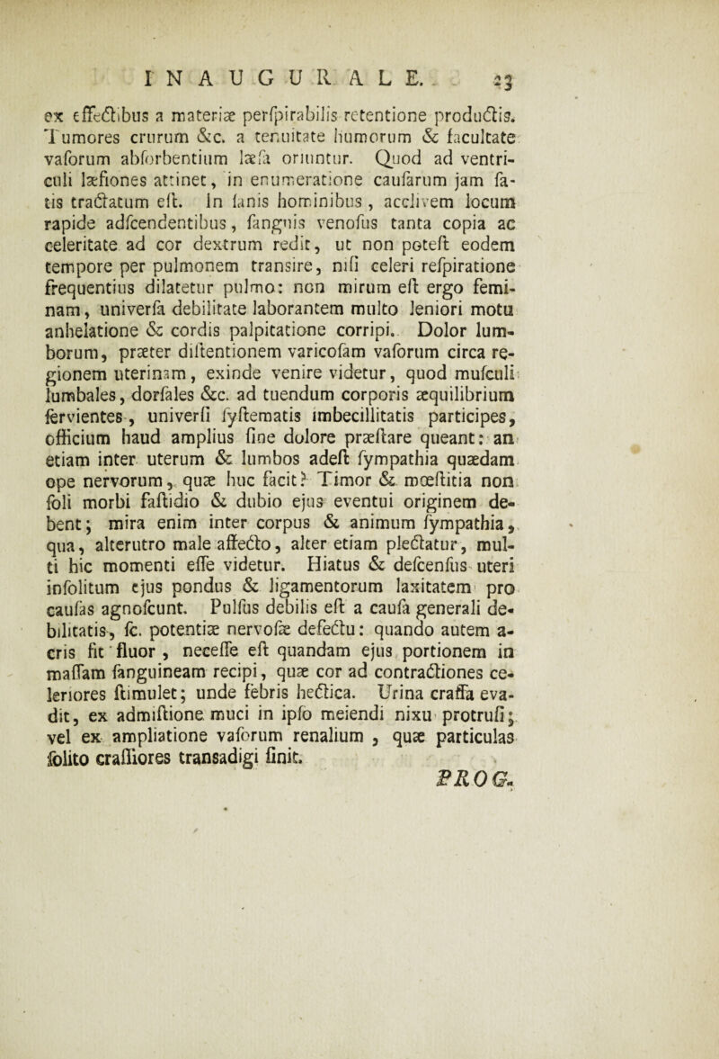 ex effe&ibus a materiae perfpirabilis retentione productis. Tumores crurum &c. a tenuitate humorum & facultate vaforum abforbentium IsefT oriuntur. Quod ad ventri¬ culi laefiones attinet, in enumeratione caufarum jam fa¬ tis tractatum efl. In lanis hominibus , acclivem locum rapide adfcendentibus, fanguis venofus tanta copia ac celeritate ad cor dextrum redit, ut non pGteft eodem tempore per pulmonem transire, nili celeri refpiratione frequentius dilatetur pulmo: non mirum efl: ergo femi¬ nam, univerfa debilitate laborantem multo leniori motu anhelatione & cordis palpitatione corripi. Dolor lum¬ borum, praeter diltentionem varicofam vaforum circa re¬ gionem uterinam, exinde venire videtur, quod mulculf lumbales, dorfales &c. ad tuendum corporis aequilibrium fervientes-, univerfi fyftematis imbecillitatis participes, officium haud amplius fine dolore praedare queant: an etiam inter uterum & lumbos adefi: fympathia quaedam ope nervorum, quae huc facit? Timor & rooeftitia non foli morbi faftidio & dubio ejus eventui originem de¬ bent; mira enim inter corpus & animum fympathia, qua, alterutro male affecto, alter etiam plectatur, mul¬ ti hic momenti effe videtur. Hiatus & defcenfus uteri infolitum ejus pondus & ligamentorum laxitatem» pro caulas agnofeunt. Pulfus debilis efl: a caufa generali de¬ bilitatis, fc. potentiae nervofae defectu: quando autem a- cris fit fluor , neeeffe eft quandam ejus portionem in maffam {anguineam recipi, quae cor ad contractiones ce¬ leriores ftimulet; unde febris hectica. Urina craffa eva¬ dit, ex admiftione muci in ipfo meiendi nixu protrufi; vel ex ampliatione vaforum renalium , quae particulas folito crafliores transadigi finit. FROG*