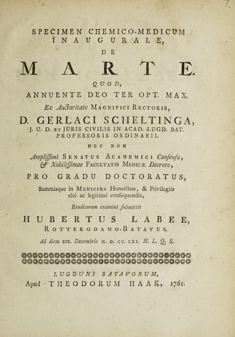 SPECIMEN CHEMICO-MEDICUM INAUGURALE, D E M A R T E. QUOD, ANNUENTE DEO TER OPT. M A X. Ex Auctoritate Magnifici Rectoris, D. GERLACI SCHELTINGA, J. U. D. ET JURIS CIVILIS IN ACAD. LUGD. BAT* PROFESSORIS ORDINARII. NEC NON AmpliJJimi Senatus Academici Confenfu, gc? Nobilijfimae Facultatis Medice Decreto, PRO GRADU DOCTORATUS5 Summisque in Medicina Honoribus, & Privilegiis rite ac legitime confequendis, Eruditorum examini fubmittit HUBERTUS LABE E, Rotterodamo-Batayus. Ad diem xix. Decembris m. d. cc. lxi. H. L. 0. S. LUGDUNI BATAVORUM, Apud -THEODORUM HAAS, 1761.