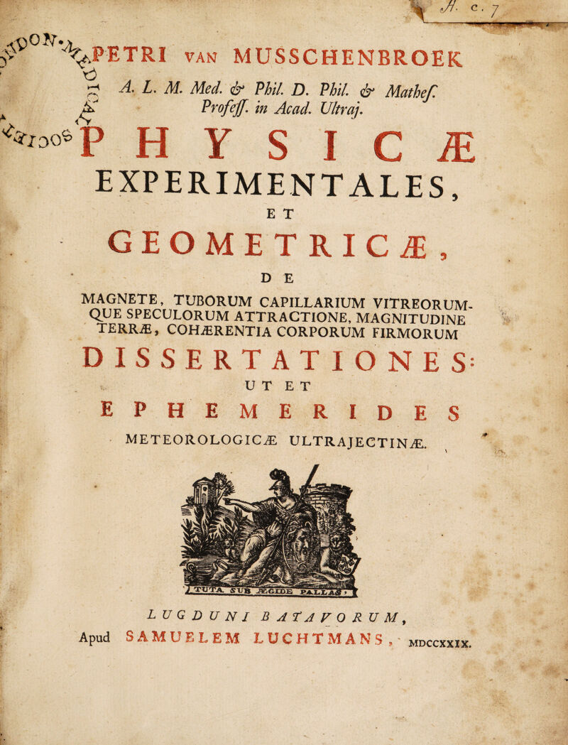 y^0 'VjPETRI van musschenbroek, A. L. M. Med. & Phil. D. Phi/. <&* Mathefl K ££ Profejf. in Ac ad. Ultra]. <?*0°«‘p H Y S I C JE EXPERIMENTALES, E T GEOMETRICA, I ' D E MAGNETE, TUBORUM CAPILLARIUM VITREORUM¬ QUE SPECULORUM ATTRACTIONE, MAGNITUDINE TERRiE, COHiERENTlA CORPORUM FIRMORUM DISSERTATI ONE S = . U T E T EPH EMERIDES M E TEORO LOGICAE ULTRAJECTINiE. LUGDUNI BATAVORUM, Apud S A M U E L E M LUCHTMANS,- mdccxxix