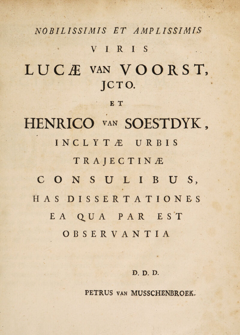 NOBILISSIMIS ET AMPLISSIMIS VIRIS LUCA van VOORST JCTO. E T HENRICO van SOESTDYK * INCLYTAE URBIS TRAJECTINiE CONSULIBUS, * HAS DISSERTATIONES EA Q.U A PAR EST OBSERVANTIA D. D. D. PETRUS van MUSSCHENBROEIU