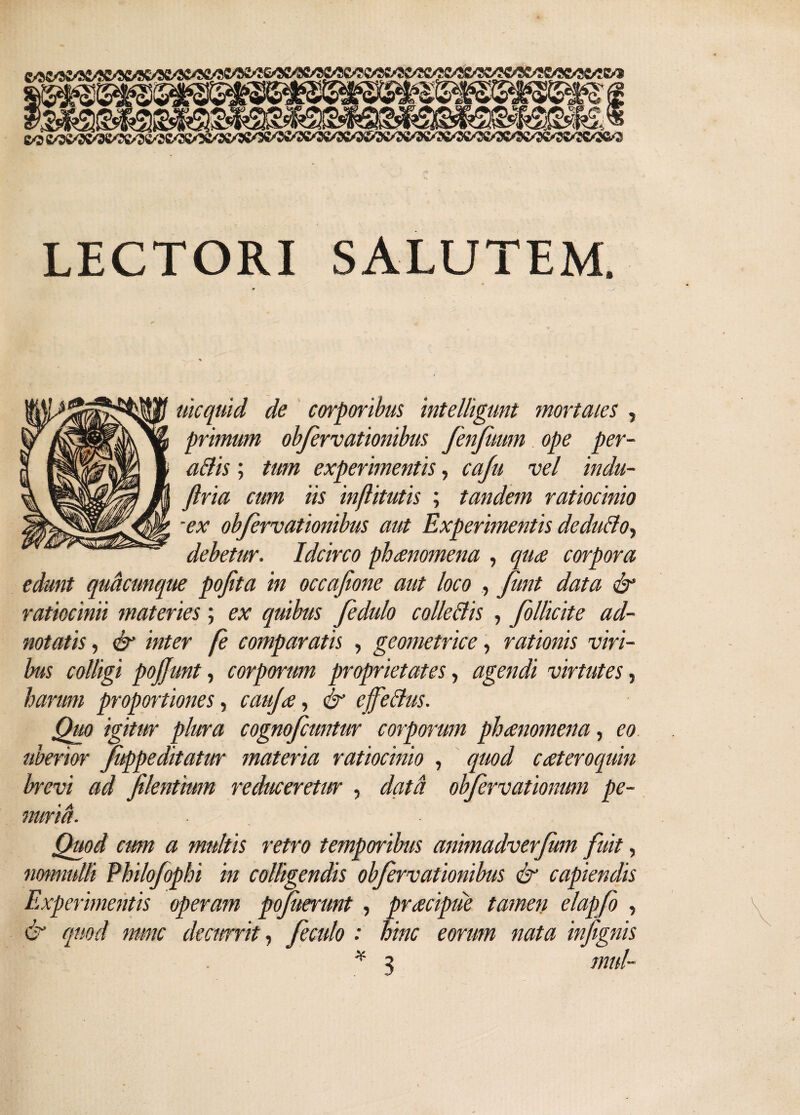 LECTORI SALUTEM. uicquid de corporibus intelligunt mortales , primum obfervationibus fenfmrn ope per- atiis; tum experimentis, caju vel indu- firia cum iis inflitutis ; tandem ratiocinio ■ex obfervationibus aut Experimentis dedutio, debetur. Idcirco phaenomena , qua corpora edunt quacunque pofta in occafione aut loco , fimt data & ratiocinii materies; ex quibus fedulo collectis , follicite ad- notatis, & inter fe comparatis , geometrice, rationis viri¬ bus colligi pojjunt, corporum proprietates, agendi virtutes, harum proportiones, cauja, & effetius. Quo igitur plura cognofcuntur corporum phanomena, eo uberior fuppeditatur materia ratiocinio , quod cateroquin brevi ad flentium reduceretur , data obfervationum pe¬ nuria. . Quod cum a multis retro temporibus animadverfm fuit, nonnulli Philofophi in colligendis obfervationibus & capiendis Experimentis operam pojuerunt , pracipue tamen elapfo , & quod nunc decurrit, feculo : hinc eorum nata infignis