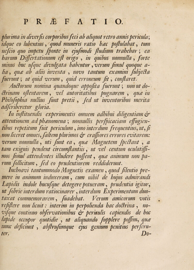 plurima in diverjis corporibus feci ab aliquot retro annis pericula; idque eo lubentius, 'quod muneris ratio hac poftulabat, tum nefcio quo impetu J'ponte in ejujmodi ftudium trahebar; ea harum Differtationum cfl origo , in quibus nonnulla, forte minus huc ufque divulgata habentur, verum flmul quoque a- lia, qua ab aliis inventa , novo tantum examini JiibjeBa fuerunt; ut quid verum, quid erroneum fit, conflaret. Au&orum nomina quandoque appoflta fuerunt; non ut do- Brinam oftentarem, vel autoritatibus pugnarem , qua in Philofbphia nullius Junt pretii , jed ut inventoribus merita adferiberetur gloria. In mflituendis experimentis omnem adhibui diligentiam & attentionem ad phanomena; nonnullis perfpicaciam effugien¬ tibus repetitum fuit periculum, imo interdum frequentius, ut, fi non liceret omnes, faltemplurimos & crafflores errores evitarem: verum nonnulla, uti Junt ea, qua Magnetem JpcBant , a tam exiguis pendent circumflandus, ut vel centum oculatiffl- mos fimul attendentes illudere pojfent, qua animum non pa¬ rum fotticitum, fed eo prudentiorem reddiderunt. Inchoavi tantummodo Magnetis examen, quod filentio pre¬ mere in animum induxeram, cum nihil de hujus admirandi Lapidis indole hucufque detegere potueram, prudentia igitur, ut Jobrie interdum ratiocinarer, interdum Experimentum dun- taxat commemorarem, Juadebat. Verum amicorum votis refiflere non licuit: interim in perpolienda hac doBrina , no- vifque continuo obfervationibus & periculis capiendis de hoc lapide occupor quotidie , ut aliquando fupplere pojflm, qua nunc deficiunt , abftrujumque ejus genium penitius perjeru- ter, Do-