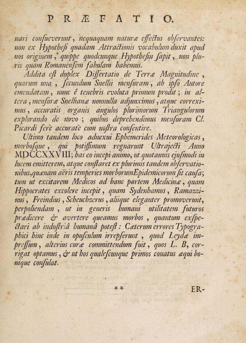 nari confueverunt, nequaquam natura effeBus obfiervantes: non ex Hypothefi quadam AttraBioms vocabulum duxit apud nos originem * quippe quodcunque Hypothefln fiapit, non plu¬ ris quam Romanenfem fabulam habemus. Addita efl duplex Dijfertatio de Terra Magnitudine , quarum una , fecundum Snellii menfiram, ab ipfio Autore emendatam, nunc e tenebris evoluta primum prodit; in al¬ tera , menfura Snelliana nonnulla adjunximus, atque correxi¬ mus , accuratis organis angulos plurimorum Triangulorum explorando de itovo ; quibus deprehendimus menfuram Cl. Picardi fere accurate cum noftra confintire. Ultimo tandem loco adnexui Ephemerides Meteorologicas, morbofque, qui potifjimum regnarunt UltrajeBi Anno MDCCXXVIII; has eo incepi animo, ut quotannis ejufmodi in lucem emitterem, atque conflaret ex plurimis tandem obfirvatio- nibus,quanam aeris temperies morborumEpidemicorumfit caufa\ tum ut excitarem Medicos ad hanc partem Medicina, quam Hippocrates excolere incepit, quam Sydenhamus, Ramazzi- nus, Freindius, Scheuchzerus, aliique eleganter promoverunt, perpoliendam , ut in generis humani utilitatem futuros pradicere & avertere queamus morbos , quantum exfipe- Bari ab induftrid humanti potefl: Caterum errores Typogra- phici hinc inde in opufculum irrepfrunt , quod Leyda im- prejfum, alterius cura committendum fuit, quos L. B, cor¬ rigat optamus, & ut hos qualefiunque primos conatus aqui bo¬ nique confidat. - i ** ’■ ER-