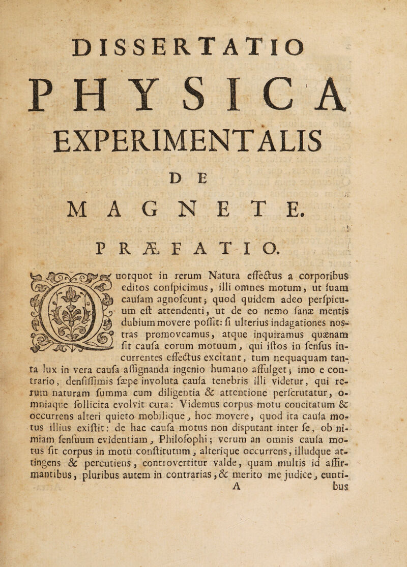 DISSERTATIO PHY S I C A EXPERIMENT ALIS D E MAGNETE. , i •4 PRALFAT-IQ. i uotquot in rerum Natura effe£tus a corporibus editos confpicimus, ilii omnes motum, ut luam caufain agnofcunt* quod quidem adeo perfpicu- um eft attendenti, ut de eo nemo fanx mentis dubium movere poffit: fi ulterius indagationes nos¬ tras promoveamus, atque inquiramus quinam Ut caufa eorum motuum, qui iftos in fenfus in¬ currentes effe&us excitant, tum nequaquam tan¬ ta lux in vera caufa a (lignanda ingenio humano affulget $ imo e con¬ trario, denfiffimis faepe involuta caufa tenebris illi videtur, qui re¬ rum naturam fumma cum diligentia & attentione perfcruratur, o- mniaque follicita evolvit cura: Videmus corpus motu concitatum §c occurrens alteri quieto mobilique, hoc movere, quod ita caufa mo¬ tus illius exiftit: de hac caufa motus non disputant inter fe, ob ni¬ miam fenfuum evidentiam, Philofophi; verum an omnis caufa mo¬ tus fit corpus in motu conflitutum^ alterique occurrens, illudque at¬ tingens 8c percudens, controvertitur valde, quam multis id affir¬ mantibus, pluribus autem in contrarias,& merito me judice, eunti- A bus