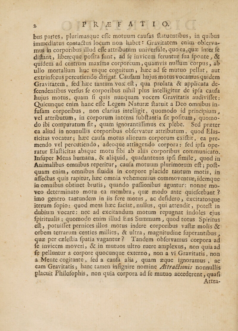 Immediatus contacftus locum non habet* Gravitatem enim obferva- mus in corporibus illud ede attributum univerfaie, quo ea.quac inter fe didant, libereque pofita font, ad fe invicem feruntur fua fponte „ & quidem ad centrum maxime corporeum,quamvis nullum corpus, ab ullo mortalium huc usque cognitum, haec ad fe mutuo pellat, aut extrinfecus percutiendo dirigat. Caufam hujus motus vocamus quidem Gravitatem, led haec tantum vox eft, qua prolata & applicata de- fcendentibus verfus fe corporibus nihil plus intelligitur de ipfa caufa hujus motus, quam fi quis nunquam vocem Gravitatis audivifiTet; Quicunque enim hanc effe Legem Naturae ftatuit a Deo omnibus in- fufam corporibus, non clarius intelligit, quomodo id principiumj vel attributum, in corporum interna fubftantia fit pofitum, quomo¬ do ibi comparatum fit, quam ignorantiffimus ex plebe. Sed praeter ea aliud in nonnullis corporibus obfervatur attributum, quod Elas- ticitas vocatur; haec caufa motus aliorum corporum exiftit, ea pre¬ mendo vel percutiendo, adeoque attingendo corpora: fed ipfa ope¬ ratur Elafticitas absque motu fibi ab aliis corporibus communicato. I.nfuper Mens humana, & aliquid, quadantenus ipfl fimile,, quod ia Animalibus omnibus reperitur, caufa motuum plurimorum eft; poft- quam enim, omnibus fluidis in corpore placide tantum motis, in afte<ftus quis rapitur, hasc omnia vehementius commoventur; idemque in omnibus obtinet brutis, quando paffionibus aguntur: nonne mo¬ veo determinato motu ea membra, quae modo ante quiefeebant ? imo genero tantundem in iis fere motus,, ac defidero, excitatosque Iterum fopio: quod mens hxc faciat, nullus, qui attendit, poteft in dubium vocare: nec ad excitandum motum repugnat indoles ejus fpiricualis; quomodo enim illud Ens Summum ^ quod totus Spiritus eft, potuifiet pernices illos motus indere corporibus vaffoe molis & orbem terrarum centies millies, & ultra, magnitudine fuperannbus^ qux per cseleftia fpatia vagantur ? Tandem obfervamus corpora ad fe invicem moveri, & in mutuos ultro ruere amplexus, non quia ad fe pelluntur a corpore quocunque externo, non a vi Gravitatis, non a Mente cogitante, fed a caufa alia j quam aeque ignoramus , ac eam Gravitatis; hanc tamen infignire nomine Attrattionis nonnullis placuit Philofophis > non quia corpora ad fe mutuo accederent, quafi Atcra-