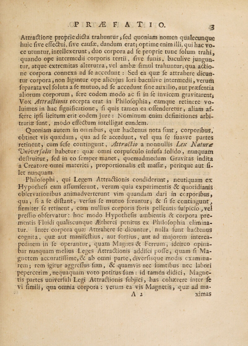 Attradione proprie dida trahuntur, fed quoniam nomen qualecunque huic fi ve effedui, five caufae, dandum erat; optime enim illi, qui hac vo¬ ce utuntur, intellexerunt , duo corpora ad fe proprie tunc folum trahis quando ope intermedii corporis tertii, five funis, baculive jungun¬ tur, atque extremitas alterutra , vel ambas fimul trahuntur; qua actio¬ ne corpora connexa ad fe accedunt : Sed ea quas fe attrahere dicun¬ tur corpora,non ligantur ope alicujus lori baculive intermedii, verum feparatavelfolutaafe mutuo, ad fe accedunt fine auxilio, aut praefentia aliorum corporum, fere eodem modo ac fi in fe invicem gravitarent5 Vox Attractionis recepta erat in Fhilofbphia, eamque retinere vo¬ luimus io hac fignificatione, fi quis tamen ea offenderetur, aliam af¬ ferre ipfi licitum erit eodem jure : Nominum enim definitiones arbi¬ traria funt, modo efFedum intelligat eundem. Quoniam autem in omnibus, qux hadtenus nota fimtv, corporibus* obtinet vis quaedam, qua ad fe accedunt, vel qua fe fuasve partes retinent, cum fefe contingunt, AttraBto a nonnullis Lex Natura Univerfahs habetur: quas omni corpufculo iofufa lolido, nunquam deflruitur, fed in eo femper manet, quemadmodum Gravitas indita a Creatore omni materiei, proportionalis eft mafife, perirque aut fi¬ let nunquam. PhiloTophi, qui Legem Attractionis condiderunt, neutiquam ex Hypothefi eam afTumferunt, verum quia experimentis & quotidianis obiervationibus animadverterunt vim quaedam dari in corporibus* qua, fi a fe diftant, verfus fe mutuo feruntur; & fi fe contingunt^ firmiter fe retinent, cum nullius corporis foris pellentis fufpiciojvel preffio ohfervatur: hoc modo Hypothefis ambientis & corpora pre¬ mentis Fluidi qualiscunque AEtherei penitus ex Phifofophia elimina¬ tur. Inter corpora qua: Attrahere fe dicuntur, nulla funt hademis cognita, quse aut manifeftius, aut fortius, aut ad majorem interca¬ pedinem in fe operantur, quam Magnes & Ferrum', idcirco opina¬ bar nunquam melius Leges Attradionis addilci polle, quam fi-Ma¬ gnetem accuratiffime, & ab omni parte ,diverfisque modis exanima¬ rem; rem igitur aggrcffus fum, & quamvis nec lumribus nec labori pepercerim,,nequaquam voto potitus fum : id tamen didici, Magne¬ tis partes univerfah Legi Attradionis fubjiei, has cohaerere inter fe vi fimili, qua omnia corpora : verum ea vis Magnetis, quae ad roa- A 2 xitnas