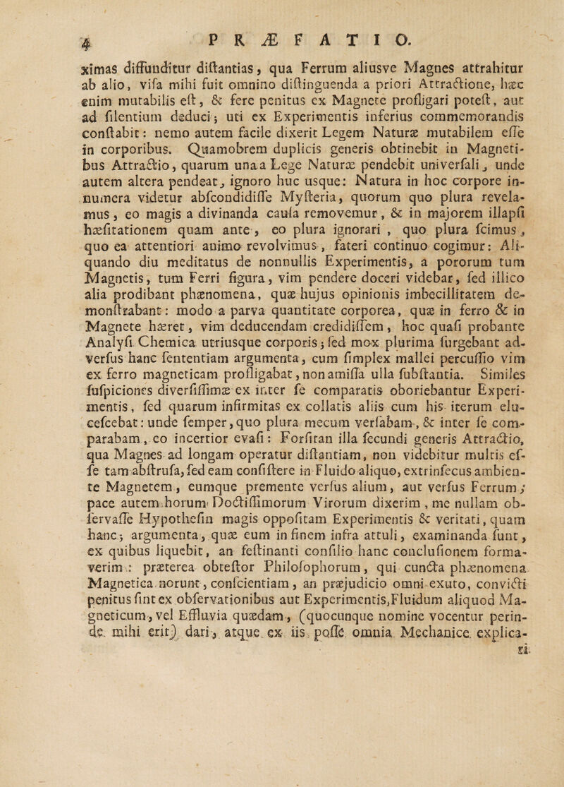 ximas diffunditur diftantias, qua Ferrum aliusve Magnes attrahitur ab a!io, vifa mihi fuit omnino diftinguenda a priori Attractione, hxc enim mutabilis eft, & fere penitus ex Magnete profligari poteft» aut ad filentiurn deduci ; uti ex Experimentis inferius commemorandis conflabit: nemo autem facile dixerit Legem Naturae mutabilem efle in corporibus, Quamobrem duplicis generis obtinebit in Magneti¬ bus Attraftio, quarum una a Lege Naturae pendebit univerfali^ unde autem altera pendeat^ ignoro huc usque: Natura in hoc corpore in¬ numera videtur abfcondidiffc Myfteria, quorum quo plura revela¬ mus , eo magis a divinanda caula removemur, & in majorem iilapfi haefitationem quam ante , eo plura ignorari , quo plura fcimus , quo ea attentiori animo revolvimus, fateri continuo cogimur: Ali¬ quando diu meditatus de nonnullis Experimentis, a pororum tum Magnetis, tum Ferri figura, vim pendere doceri videbar, fed iilico alia prodibant phaenomena, quae hujus opinionis imbecillitatem de¬ mon Arabant: modo a parva quantitate corporea, quae in ferro & in Magnete haeret, vim deducendam credidiffem, hoc quafi probante Analyfi Chemica utriusque corporis 5 fed mox plurima (urgebant ad- verfus hanc fententiam argumenta, cum fimplex mallei percuffio vim ex ferro magneticam profligabat, non amiffa ulla fiibftantia. Similes fufpiciones diverfiffimae ex inter fe comparatis oboriebantur Experi¬ mentis , fed quarum infirmitas ex coilatis aliis cum his iterum elu- cefcebat: unde femper,quo plura mecum verfabatn, & inter fe com¬ parabam, eo incertior evafi: Forsitan illa fecundi generis Attradlio, qua Magnes ad longam operatur diflantiam, non videbitur multis cf- fe tam abftrufa, fed eam confiftere in Fluido aliquo, extrinfecus ambien¬ te Magnetem, eurnque premente verfus alium, aut verfus Ferrum; pace autem horum'Docfliflimorum Virorum dixerim , me nullam ob- fervaffe Hypothefin magis oppofitam Experimentis & veritati, quam hanc3 argumenta, qux eum in finem infra attuli, examinanda fune, ex quibus liquebit, an feftinanti confilio hanc conclufionem forma¬ verim.: praeterea obteftor Philofophorum, qui cun&a phaenomena Magnetica.norunt, confcientiam, an praejudicio omni exuto, convifti penitus fint ex obfervationibus aut Experimentis,Fluidum aliquod Ma¬ gneticum, vel Effluvia quaedam, (quocunque nomine vocentur perin¬ de mihi erit} dari , atque, ex iis .poffe omnia Mechanice, explica-