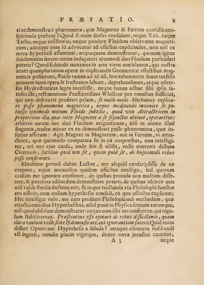 PRiEFATIO. r> X ri acdemonflrari phaenomena, qose Magnetes Se Ferrum quotidie con- fpicienda praebent ? Quod fi enim fenfus confutant ,neque Vifu, neque Tadu, neque refiftemia, neque pondere Fluidum obfervatur magneti- cum j adeoque cum id advocatur ad effedus explicandos, non nifi ex mera hypothefi affumitur, nequaquam demonftratur^ quonam igitur fundamento fevero rerum indagatori ejusmodi dari Fluidum perfuaden poterit? Quod fi deinde maximos in arte viros confulamus, qui noftra astate quamplurimum operae in explicandis Geometrice effedibus mag- neticis pofuerunt, fluido tamen ad id ufi, hos vehementer fuum torfille animum inani opera Se fruftraneo labore, deprehendimus , atque adver- fus Hydroftraticas leges incelfifle, neque tamen adhuc fibi ipfis ia- tisfecifle> teftimonium Praeftantiffimi Whiftoni pro omnibus fufficiat, qui non dubitavit profiteri palatu, fe nullo modo Mechanice explica* re pojje phaenomena magnetica , neque meditando invenire fe po- iuifje ejusmodi motum Fluidi fubtibs, quod vim AttraBricem in proportione illa, qurs inter Magnetes a fe fejunBos obtinet , operaretur: arbitror autem nec dari Fluidum magneticum, nifi in animo illud fingentis 5 multo minus ex eo demonftrari pofle phaenomena ^ quas in¬ ferius afferam : $git Magnes in Magnetem , aut in Ferrum ^ vi attra- drice, quae quomodo comparata fit in iis corporibus, non intelligi- tur, uti nec ejus caufa, unde hic fi uliibi^ rede convenit diftum Ciceronis , facilms quid non fit > quam quid Jit, de hujusmodi rebus pofe confirmari. Mirabitur procul dubio Ledor , me aliquid confcripfifTe de eo corpore, cujus nonnullos quidem effedus inteliigo, ied quorum caufam me ignorare confiteor, de quibus proinde non multum difle- rerej & pauciora adhucdumdemonftrare potero, de quibus idcirco non nifi valde fterilis dodrina erit* & in qua tradanda vix Philofophi fundus ero officio, cum nullam hypothefin condidi, ex qua effedus explicem; Hic inteliigat volo, me eam profiteri Philofophandi methodum, quae rejedis omnibus Bypothefibus, nihil ponit in Phy fica firmum ratumque, nifi quod abfolute demonftratur: neque cum illis me confentire^ui regu¬ lam ftabiiiverunt, Pueftantius ejfe opinari de rebus difficillimis, quam clara tantum velle fcire &demon(lrare%atit ignorantiam fateriiQuld enim differt Opinio aut Hypothefis a fabula? utraque chimaera ludibundi eft ingenii ^ tamdiu placet vigetque, donec nova jocofiox exoritur*