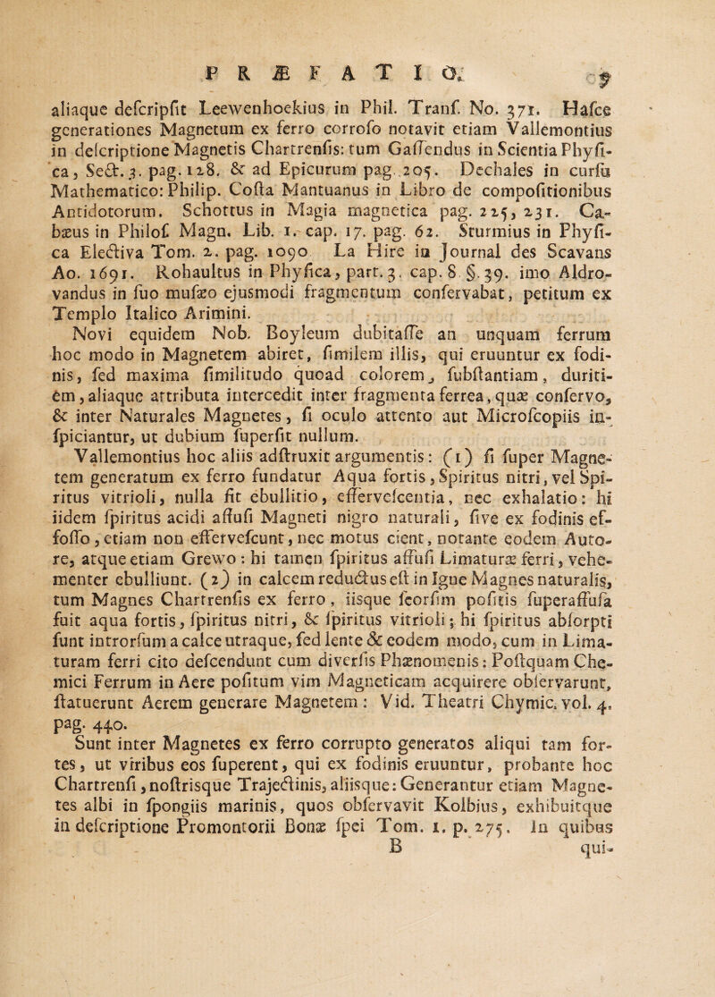 aliaque defcripfit Leewenhoekius in Phil. Tranf. No. 371. Hafce generationes Magnetum ex ferro corrofo notavit etiam Vallemontius in delcriptione Magnetis Chartrenfis: tum Gafiendus in Scientia Phyfi- ca, Se£t.. pag. 118. & ad Epicurum pag. 205. Dechales in curfu Mathematico: Philip. Cofta Mantuanus in Libro de compofitionibus Antidotorum. Schottus in Magia magnetica pag. 225, 231. Ca« bams in Philof Magn, Lib. i.cap. 17. pag. 62. Sturmius in Fhyfi¬ ca Electiva Tom. 2. pag. 1090 La Hirc ia Journal des Scavans Ao. 1691. Rohaultus in Phyfica, part. 3. cap.8 §.39. imo Aldro- vandus in fuo mufeo ejusmodi fragmentum confervabat, petitum ex Templo Italico Arimini. Novi equidem Nofa, Eoyleum dubitafie an unquam ferrum hoc modo in Magnetem abiret, fimiiem illis* qui eruuntur ex fodi¬ nis, fed maxima fimilitudo quoad colorem j fubftantiam, duriti¬ em, aliaque attributa intercedit inter fragmenta ferrea , quas confervo* & inter Naturales Magnetes, fi oculo attento aut Microfcopiis ia- fpiciantur, ut dubium fuperfit nullum. Vallemontius hoc aliis adftruxit argumentis: (1) fi fuper Magne¬ tem generatum ex ferro fundatur Aqua fortis,Spiritus nitri, vel Spi¬ ritus vitrioli, nulla fit ebullitio, effervefeentia, nec exhalatio: hi iidem fpiritus acidi affufi Magneti nigro naturali, five ex fodinis ef- foffo,etiam non efFervefcunt, nec motus cient, notante eodem Anto¬ re, atque etiam Grewo*. hi tamen fpiritus affufi Limatura ferri, vehe¬ menter ebulliunt. (2} in calcem redu&useft in Igne Magnes naturalis, tum Magnes Chartrenfis ex ferro, iisque fcorfim pofitis fuperaffufa fuit aqua fortis, fpiritus nitri, fpiritus vitrioli; hi fpiritus abforptl funt introrfum a calce utraque, fed lente & eodem modo, cum in Lima¬ turam ferri cito defeendunt cum diverfis Phaenomenis: Poftquam Che- mici Ferrum in Aere pofitum vim Magneticam acquirere obfervarunt, ftatuerunt Aerem generare Magnetem: Vid. Theatri Chymia vol. 4. Pag- 44°* Sunt inter Magnetes ex ferro corrupto generatos aliqui tam for¬ tes, ut vrribus eos fuperent, qui ex fodinis eruuntur, probante hoc Chartrenfi ,noftrisque Trajedinis,aliisque: Generantur etiam Magne¬ tes albi in fpongiis marinis, quos obfervavit Kolbius, exhibuitque in deferiptione Promontorii honx fpei Tom. 1, p.^275, In quibus B qui-