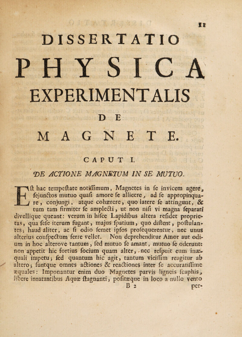 DISSERTATIO PHY S I C A EXPERIMENT ALIS D E MAGNETE. CAPUT I. <DE ACTIONE MAGNETUM IN SE MUTUO, Eft hac tempeftate notiffimum, Magnetes in fe invicem agere* fejunftos mutuo quafi amore fe allicere j ad fe appropinqua» re, conjungi, atque cohserere, quo latere fe attingunt, & tum tam firmiter fe ample£ti, ut non nifi vi magna fepararf divellique queant: verum in hifce Lapidibus altera refidet proprie¬ tas, qua fefe iterum fugant, majus fpatium, quo diftent, poftulan» tes; haud aliter, ac fi odio femet ipfos profequerentur, nec unus alterius confpedtum ferre vellet. Non deprehenditur Amor aut odi¬ um in hoc alterove tantum, fed mutuo fe amant, mutuo fe oderunt: non appetit hic fortius focium quam alter, .nec refpuit eum inas* quali impetu i fed quantum hic agit, tantum viciflim reagitur ab altero 5 funtque omnes aftiones & readtiones inter fe accuratiffime aquales: Imponantur enim duo Magnetes parvis ligneis fcaphiSj» libere innatantibus Aquse ftagnanti, pofitssque in loco a nullo vento B 2 per-