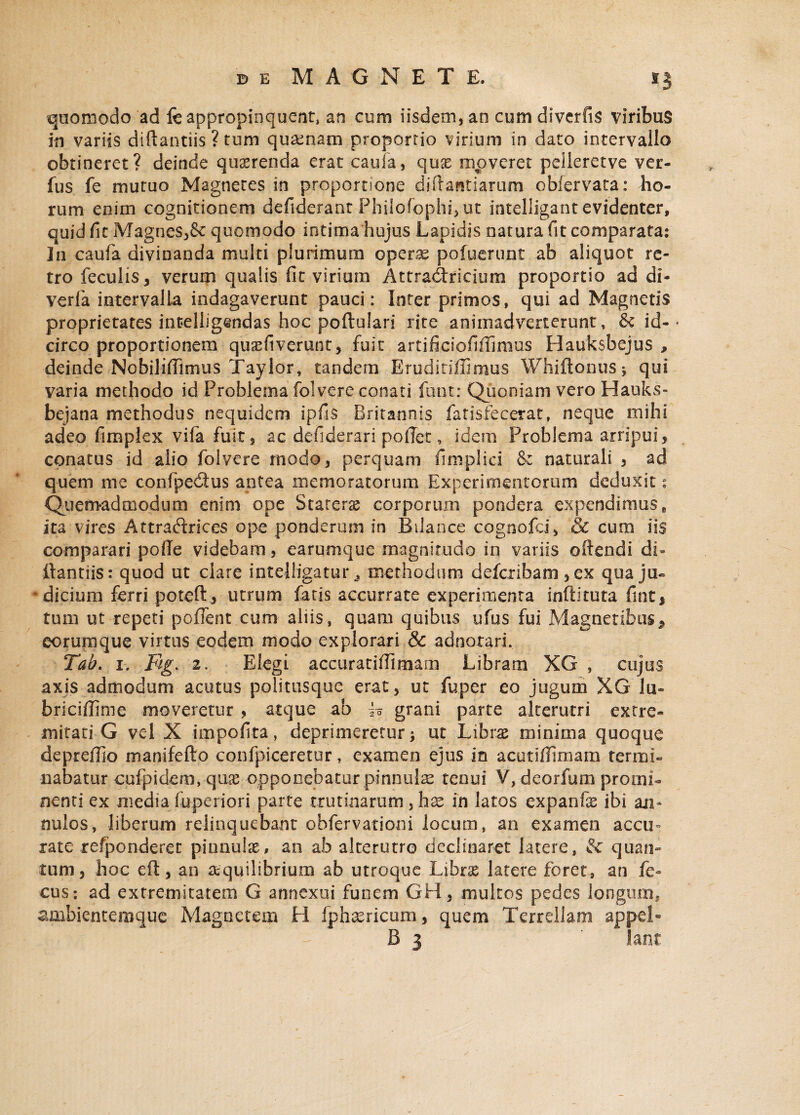 quomodo ad fe appropinquent, an cum iisdem, an cum diverfis viribus in variis diftantiis ? tum quinam proportio virium in dato intervallo obtineret? deinde quaerenda erat caufa, quae moveret pelieretve ver- fus fe mutuo Magnetes in proportione diftawtiarum obfervata: ho¬ rum enim cognitionem defiderant Philofophi, ut intelligant evidenter, quid fit Magnes,8c quomodo intima hujus Lapidis natura fit comparata: ]n caufa divinanda multi plurimum operae poiuerunt ab aliquot re¬ tro feculis, verum qualis fit virium Attradtrscium proportio ad di- verfa intervalla indagaverunt pauci: Infer primos, qui ad Magnetis proprietates intelligendas hoc poftulari rite animadverterunt, & id-* circo proportionem quaefiverunt, fuit artificiofiffimns Hauksbejus , deinde Nobiliffimus Taylor, tandem Eruditiffimus Whiftonus; qui varia methodo id Problema folvere conati funt: Quoniam vero Hauks- bejana methodus nequidem ipfis Britannis fatisfecerat, neque mihi adeo fimplex vifa fuit, ac defiderari pollet, idem Problema arripui, conatus id alio folvere modo, perquam fimplici & naturali , ad quem me coni pedtus antea memoratorum Experimentorum deduxit: Quemadmodum enim ope Statera corporum pondera expendimus, ita vires Attraftrices ope ponderum in Bilance cognofa', & cum iis comparari pofle videbam, earumque magnitudo in variis oftendi di» ftantiis: quod ut clare intejligatur * methodum defcribam , ex qua ju¬ dicium ferri poteft, utrum fatis accurrate experimenta inftituta fint, tum ut repeti pollent cum aliis, quam quibus ufus fui Magnetibus* eorumque virtus eodem modo explorari & adnorari. Tab. i. Fig. 2. Elegi accuratiiTimarn Libram XG , cujus axis admodum acutus politusque erat, ut fuper eo jugum XG lu« briciffime moveretur , atque ab h grani parte alterutri extre¬ mitati G vel X impolita, deprimeretur; ut Librae minima quoque depreffio manifefto confpiceretur, examen ejus in acuciilimam termi¬ nabatur cufpidem, quas opponebatur pinnulas tenui V, deorfum promi¬ nenti ex media fuperiori parte trutinarum, hx in latos expanfe ibi ari* nulos, liberum relinquebant ohfervatiom locum, an examen accu* rate refponderet pinnulas, an ab alterutro declinaret latere, & quan¬ tum, hoc eft, an aequilibrium ab utroque Librae latere foret, an fe* cus: ad extremitatem G annexui funem GH, multos pedes longum, ambientemque Magnetem H fpheericum, quem Terrellam appel«